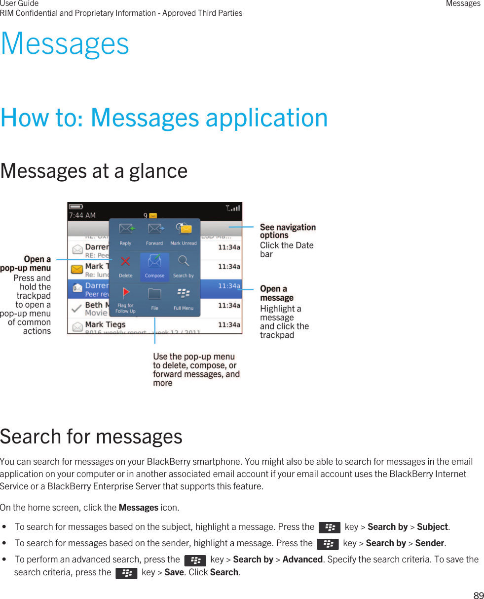 MessagesHow to: Messages applicationMessages at a glance  Search for messagesYou can search for messages on your BlackBerry smartphone. You might also be able to search for messages in the email application on your computer or in another associated email account if your email account uses the BlackBerry Internet Service or a BlackBerry Enterprise Server that supports this feature.On the home screen, click the Messages icon. •  To search for messages based on the subject, highlight a message. Press the    key &gt; Search by &gt; Subject. •  To search for messages based on the sender, highlight a message. Press the    key &gt; Search by &gt; Sender. •  To perform an advanced search, press the    key &gt; Search by &gt; Advanced. Specify the search criteria. To save the search criteria, press the    key &gt; Save. Click Search.User GuideRIM Confidential and Proprietary Information - Approved Third PartiesMessages89 