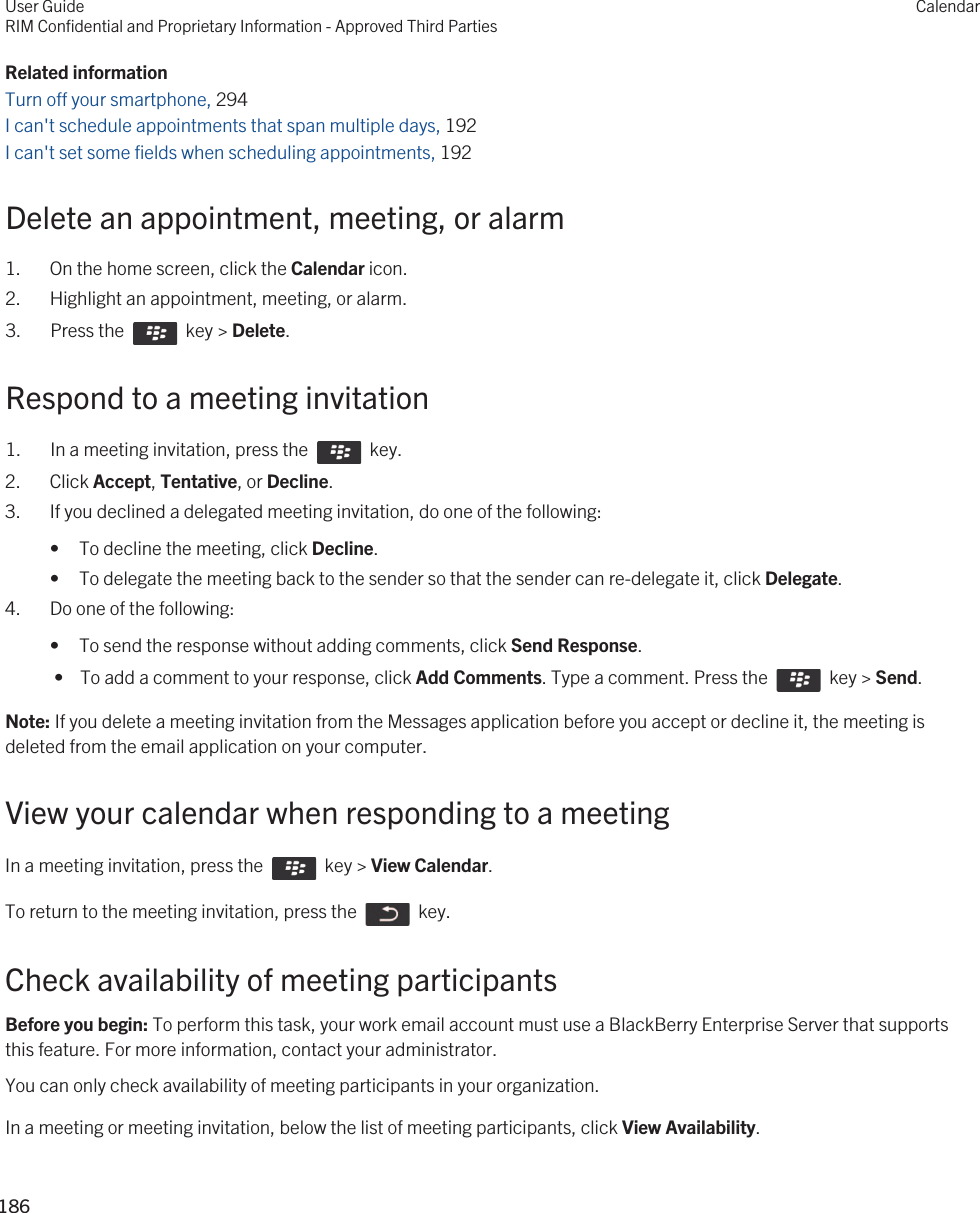 Related informationTurn off your smartphone, 294I can&apos;t schedule appointments that span multiple days, 192I can&apos;t set some fields when scheduling appointments, 192Delete an appointment, meeting, or alarm1. On the home screen, click the Calendar icon.2. Highlight an appointment, meeting, or alarm.3.  Press the    key &gt; Delete. Respond to a meeting invitation1.  In a meeting invitation, press the    key. 2. Click Accept, Tentative, or Decline.3. If you declined a delegated meeting invitation, do one of the following:• To decline the meeting, click Decline.• To delegate the meeting back to the sender so that the sender can re-delegate it, click Delegate.4. Do one of the following:• To send the response without adding comments, click Send Response. •  To add a comment to your response, click Add Comments. Type a comment. Press the    key &gt; Send.Note: If you delete a meeting invitation from the Messages application before you accept or decline it, the meeting is deleted from the email application on your computer.View your calendar when responding to a meetingIn a meeting invitation, press the    key &gt; View Calendar.To return to the meeting invitation, press the    key.Check availability of meeting participantsBefore you begin: To perform this task, your work email account must use a BlackBerry Enterprise Server that supports this feature. For more information, contact your administrator.You can only check availability of meeting participants in your organization.In a meeting or meeting invitation, below the list of meeting participants, click View Availability.User GuideRIM Confidential and Proprietary Information - Approved Third PartiesCalendar186 