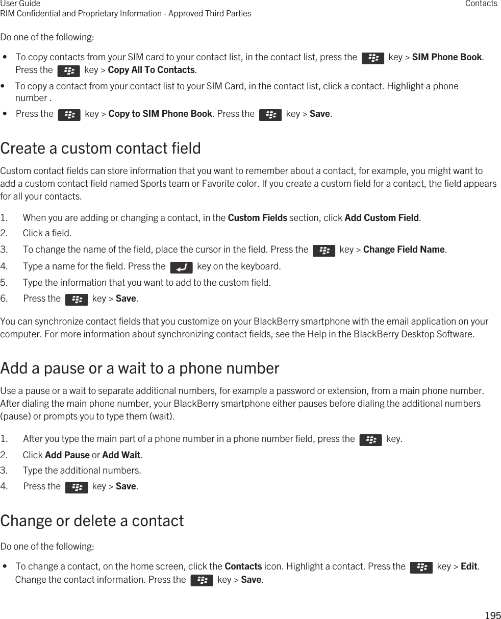 Do one of the following: •  To copy contacts from your SIM card to your contact list, in the contact list, press the    key &gt; SIM Phone Book. Press the    key &gt; Copy All To Contacts.• To copy a contact from your contact list to your SIM Card, in the contact list, click a contact. Highlight a phone number . •  Press the    key &gt; Copy to SIM Phone Book. Press the    key &gt; Save.Create a custom contact fieldCustom contact fields can store information that you want to remember about a contact, for example, you might want to add a custom contact field named Sports team or Favorite color. If you create a custom field for a contact, the field appears for all your contacts.1. When you are adding or changing a contact, in the Custom Fields section, click Add Custom Field.2. Click a field.3.  To change the name of the field, place the cursor in the field. Press the    key &gt; Change Field Name. 4.  Type a name for the field. Press the    key on the keyboard. 5. Type the information that you want to add to the custom field.6.  Press the    key &gt; Save. You can synchronize contact fields that you customize on your BlackBerry smartphone with the email application on your computer. For more information about synchronizing contact fields, see the Help in the BlackBerry Desktop Software.Add a pause or a wait to a phone numberUse a pause or a wait to separate additional numbers, for example a password or extension, from a main phone number. After dialing the main phone number, your BlackBerry smartphone either pauses before dialing the additional numbers (pause) or prompts you to type them (wait).1.  After you type the main part of a phone number in a phone number field, press the    key.2. Click Add Pause or Add Wait.3. Type the additional numbers.4.  Press the    key &gt; Save. Change or delete a contactDo one of the following: •  To change a contact, on the home screen, click the Contacts icon. Highlight a contact. Press the    key &gt; Edit. Change the contact information. Press the    key &gt; Save.User GuideRIM Confidential and Proprietary Information - Approved Third PartiesContacts195 