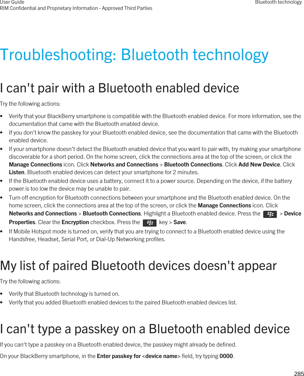 Troubleshooting: Bluetooth technologyI can&apos;t pair with a Bluetooth enabled deviceTry the following actions:• Verify that your BlackBerry smartphone is compatible with the Bluetooth enabled device. For more information, see the documentation that came with the Bluetooth enabled device.• If you don&apos;t know the passkey for your Bluetooth enabled device, see the documentation that came with the Bluetooth enabled device.• If your smartphone doesn&apos;t detect the Bluetooth enabled device that you want to pair with, try making your smartphone discoverable for a short period. On the home screen, click the connections area at the top of the screen, or click the Manage Connections icon. Click Networks and Connections &gt; Bluetooth Connections. Click Add New Device. Click Listen. Bluetooth enabled devices can detect your smartphone for 2 minutes.• If the Bluetooth enabled device uses a battery, connect it to a power source. Depending on the device, if the battery power is too low the device may be unable to pair.• Turn off encryption for Bluetooth connections between your smartphone and the Bluetooth enabled device. On the home screen, click the connections area at the top of the screen, or click the Manage Connections icon. Click Networks and Connections &gt; Bluetooth Connections. Highlight a Bluetooth enabled device. Press the    &gt; Device Properties. Clear the Encryption checkbox. Press the    key &gt; Save.• If Mobile Hotspot mode is turned on, verify that you are trying to connect to a Bluetooth enabled device using the Handsfree, Headset, Serial Port, or Dial-Up Networking profiles.My list of paired Bluetooth devices doesn&apos;t appearTry the following actions:• Verify that Bluetooth technology is turned on.• Verify that you added Bluetooth enabled devices to the paired Bluetooth enabled devices list.I can&apos;t type a passkey on a Bluetooth enabled deviceIf you can&apos;t type a passkey on a Bluetooth enabled device, the passkey might already be defined.On your BlackBerry smartphone, in the Enter passkey for &lt;device name&gt; field, try typing 0000.User GuideRIM Confidential and Proprietary Information - Approved Third PartiesBluetooth technology285 