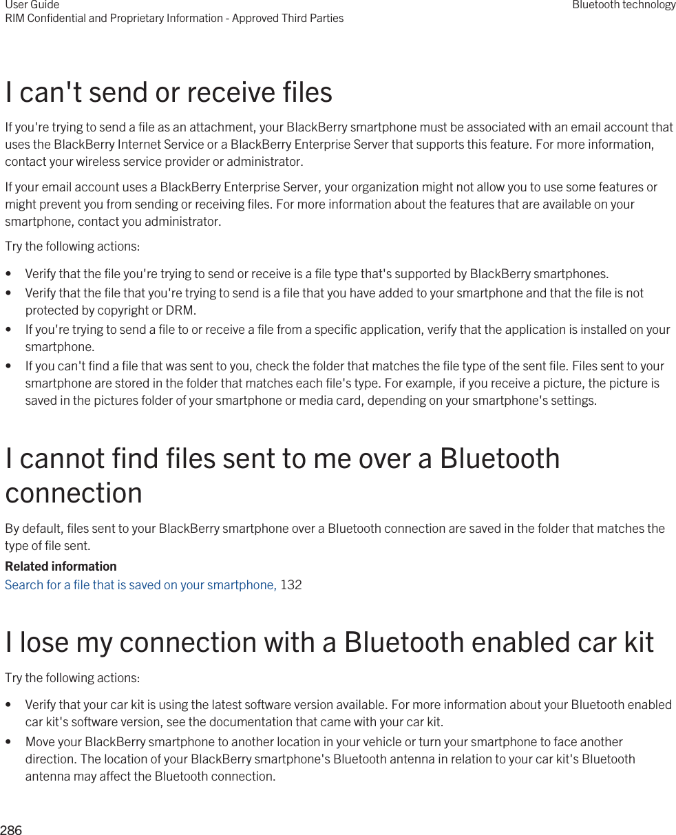 I can&apos;t send or receive filesIf you&apos;re trying to send a file as an attachment, your BlackBerry smartphone must be associated with an email account that uses the BlackBerry Internet Service or a BlackBerry Enterprise Server that supports this feature. For more information, contact your wireless service provider or administrator.If your email account uses a BlackBerry Enterprise Server, your organization might not allow you to use some features or might prevent you from sending or receiving files. For more information about the features that are available on your smartphone, contact you administrator.Try the following actions:• Verify that the file you&apos;re trying to send or receive is a file type that&apos;s supported by BlackBerry smartphones.• Verify that the file that you&apos;re trying to send is a file that you have added to your smartphone and that the file is not protected by copyright or DRM.• If you&apos;re trying to send a file to or receive a file from a specific application, verify that the application is installed on your smartphone.• If you can&apos;t find a file that was sent to you, check the folder that matches the file type of the sent file. Files sent to your smartphone are stored in the folder that matches each file&apos;s type. For example, if you receive a picture, the picture is saved in the pictures folder of your smartphone or media card, depending on your smartphone&apos;s settings.I cannot find files sent to me over a Bluetooth connectionBy default, files sent to your BlackBerry smartphone over a Bluetooth connection are saved in the folder that matches the type of file sent.Related informationSearch for a file that is saved on your smartphone, 132 I lose my connection with a Bluetooth enabled car kitTry the following actions:• Verify that your car kit is using the latest software version available. For more information about your Bluetooth enabled car kit&apos;s software version, see the documentation that came with your car kit.• Move your BlackBerry smartphone to another location in your vehicle or turn your smartphone to face another direction. The location of your BlackBerry smartphone&apos;s Bluetooth antenna in relation to your car kit&apos;s Bluetooth antenna may affect the Bluetooth connection.User GuideRIM Confidential and Proprietary Information - Approved Third PartiesBluetooth technology286 