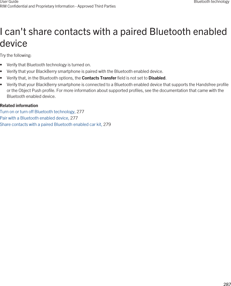 I can&apos;t share contacts with a paired Bluetooth enabled deviceTry the following:• Verify that Bluetooth technology is turned on.• Verify that your BlackBerry smartphone is paired with the Bluetooth enabled device.• Verify that, in the Bluetooth options, the Contacts Transfer field is not set to Disabled.• Verify that your BlackBerry smartphone is connected to a Bluetooth enabled device that supports the Handsfree profile or the Object Push profile. For more information about supported profiles, see the documentation that came with the Bluetooth enabled device.Related informationTurn on or turn off Bluetooth technology, 277 Pair with a Bluetooth enabled device, 277 Share contacts with a paired Bluetooth enabled car kit, 279 User GuideRIM Confidential and Proprietary Information - Approved Third PartiesBluetooth technology287 