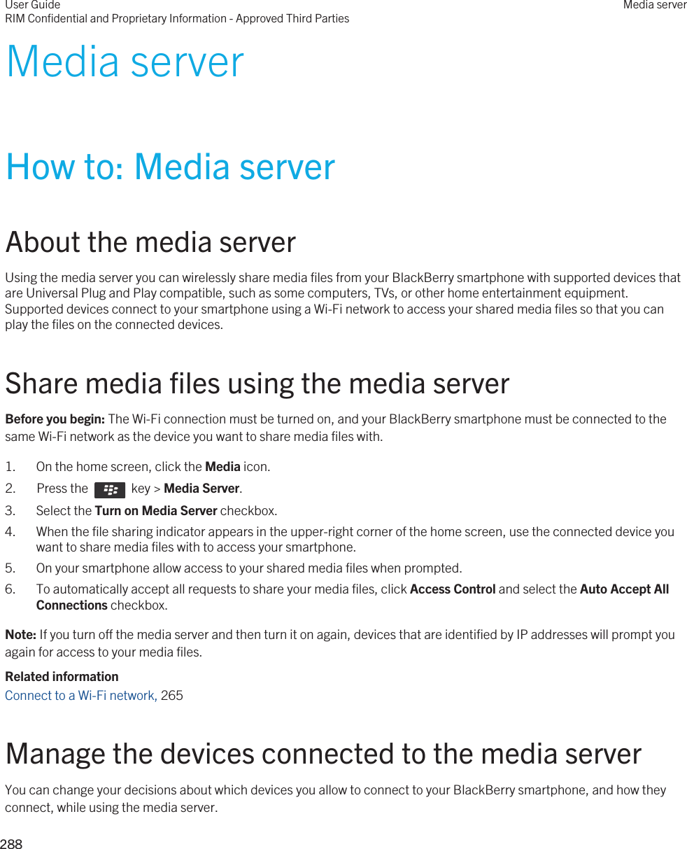 Media serverHow to: Media serverAbout the media serverUsing the media server you can wirelessly share media files from your BlackBerry smartphone with supported devices that are Universal Plug and Play compatible, such as some computers, TVs, or other home entertainment equipment. Supported devices connect to your smartphone using a Wi-Fi network to access your shared media files so that you can play the files on the connected devices.Share media files using the media serverBefore you begin: The Wi-Fi connection must be turned on, and your BlackBerry smartphone must be connected to the same Wi-Fi network as the device you want to share media files with.1. On the home screen, click the Media icon.2.  Press the    key &gt; Media Server.3. Select the Turn on Media Server checkbox.4. When the file sharing indicator appears in the upper-right corner of the home screen, use the connected device you want to share media files with to access your smartphone.5. On your smartphone allow access to your shared media files when prompted.6. To automatically accept all requests to share your media files, click Access Control and select the Auto Accept All Connections checkbox.Note: If you turn off the media server and then turn it on again, devices that are identified by IP addresses will prompt you again for access to your media files.Related informationConnect to a Wi-Fi network, 265 Manage the devices connected to the media serverYou can change your decisions about which devices you allow to connect to your BlackBerry smartphone, and how they connect, while using the media server.User GuideRIM Confidential and Proprietary Information - Approved Third PartiesMedia server288 
