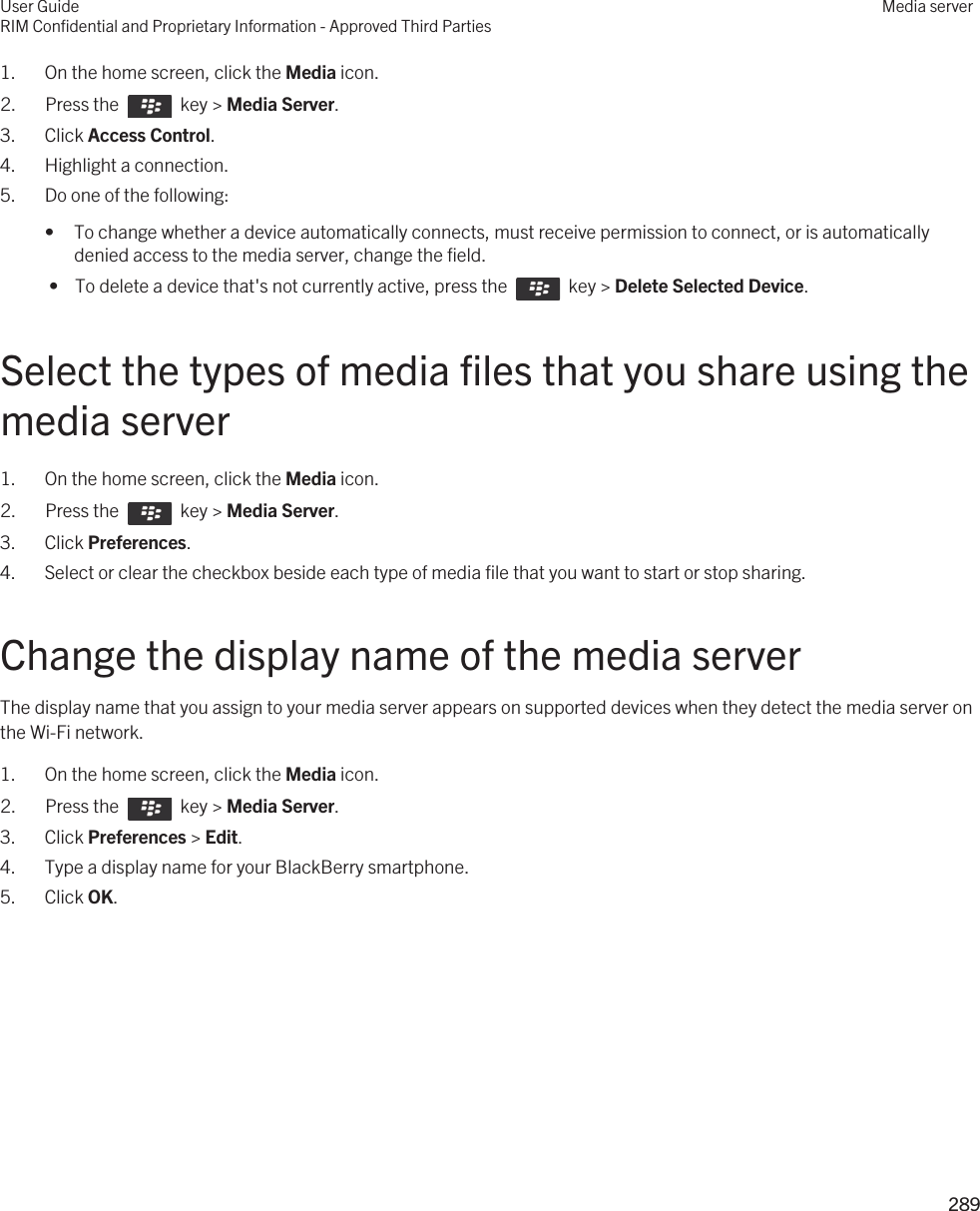 1. On the home screen, click the Media icon.2.  Press the    key &gt; Media Server.3. Click Access Control.4. Highlight a connection.5. Do one of the following:• To change whether a device automatically connects, must receive permission to connect, or is automatically denied access to the media server, change the field. •  To delete a device that&apos;s not currently active, press the    key &gt; Delete Selected Device.Select the types of media files that you share using the media server1. On the home screen, click the Media icon.2.  Press the    key &gt; Media Server.3. Click Preferences.4. Select or clear the checkbox beside each type of media file that you want to start or stop sharing.Change the display name of the media serverThe display name that you assign to your media server appears on supported devices when they detect the media server on the Wi-Fi network.1. On the home screen, click the Media icon.2.  Press the    key &gt; Media Server.3. Click Preferences &gt; Edit.4. Type a display name for your BlackBerry smartphone.5. Click OK.User GuideRIM Confidential and Proprietary Information - Approved Third PartiesMedia server289 