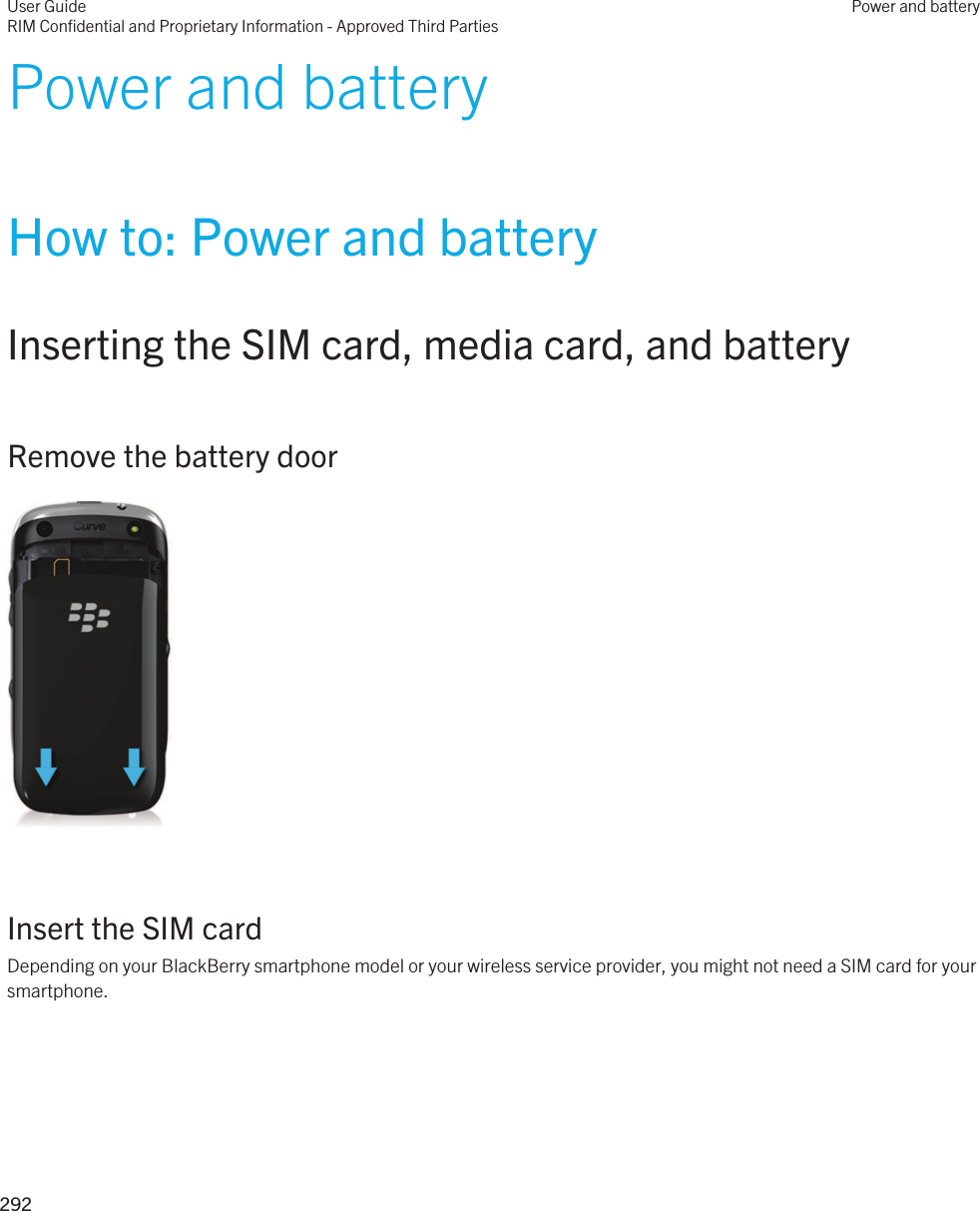 Power and batteryHow to: Power and batteryInserting the SIM card, media card, and batteryRemove the battery door  Insert the SIM cardDepending on your BlackBerry smartphone model or your wireless service provider, you might not need a SIM card for your smartphone. User GuideRIM Confidential and Proprietary Information - Approved Third PartiesPower and battery292 
