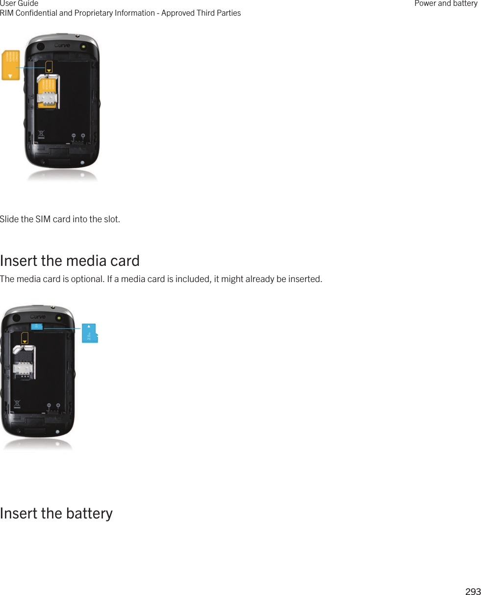  Slide the SIM card into the slot.Insert the media cardThe media card is optional. If a media card is included, it might already be inserted.  Insert the battery User GuideRIM Confidential and Proprietary Information - Approved Third PartiesPower and battery293 