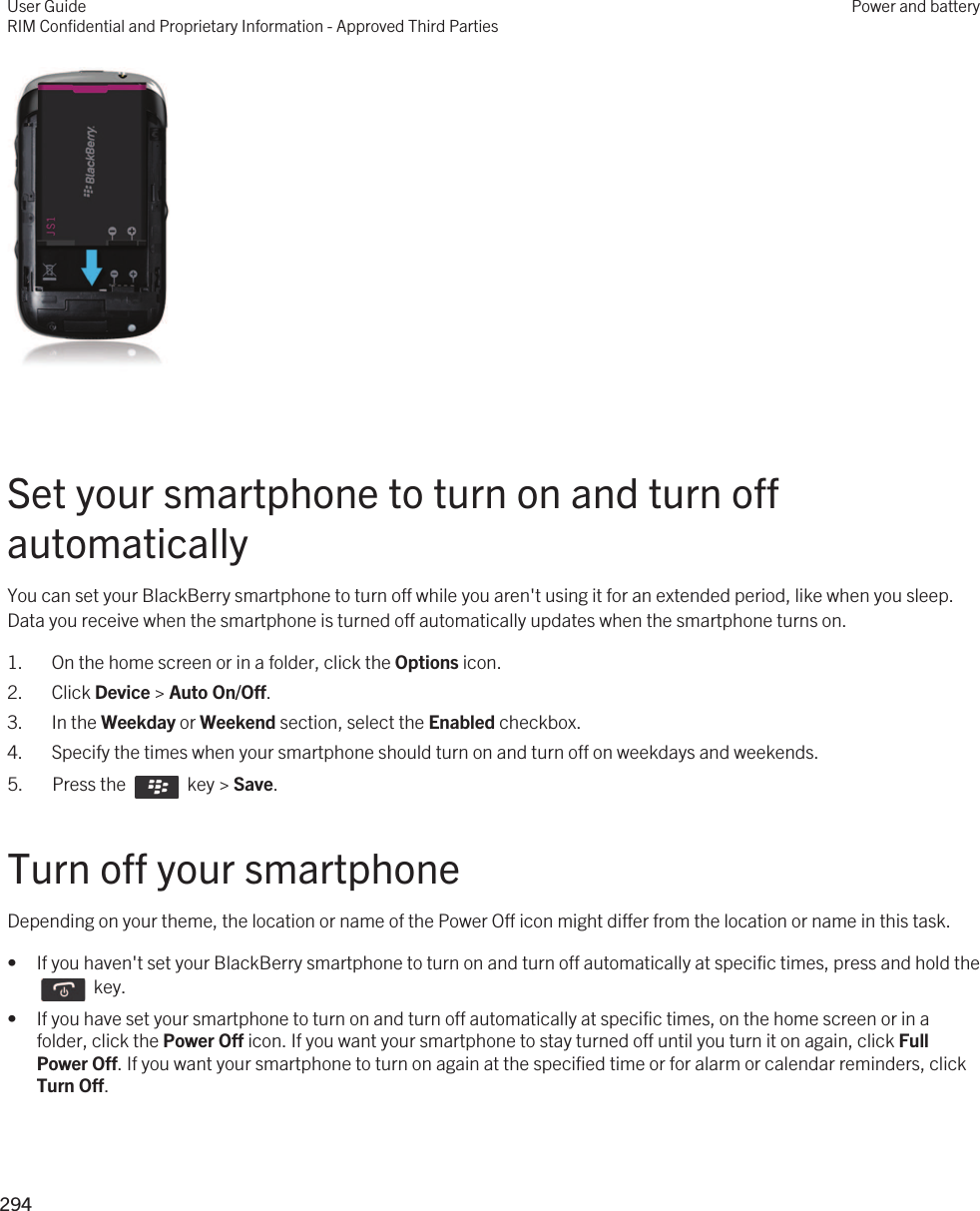  Set your smartphone to turn on and turn off automaticallyYou can set your BlackBerry smartphone to turn off while you aren&apos;t using it for an extended period, like when you sleep. Data you receive when the smartphone is turned off automatically updates when the smartphone turns on.1. On the home screen or in a folder, click the Options icon.2. Click Device &gt; Auto On/Off.3. In the Weekday or Weekend section, select the Enabled checkbox.4. Specify the times when your smartphone should turn on and turn off on weekdays and weekends.5.  Press the    key &gt; Save. Turn off your smartphoneDepending on your theme, the location or name of the Power Off icon might differ from the location or name in this task.• If you haven&apos;t set your BlackBerry smartphone to turn on and turn off automatically at specific times, press and hold the   key. • If you have set your smartphone to turn on and turn off automatically at specific times, on the home screen or in a folder, click the Power Off icon. If you want your smartphone to stay turned off until you turn it on again, click Full Power Off. If you want your smartphone to turn on again at the specified time or for alarm or calendar reminders, click Turn Off.User GuideRIM Confidential and Proprietary Information - Approved Third PartiesPower and battery294 