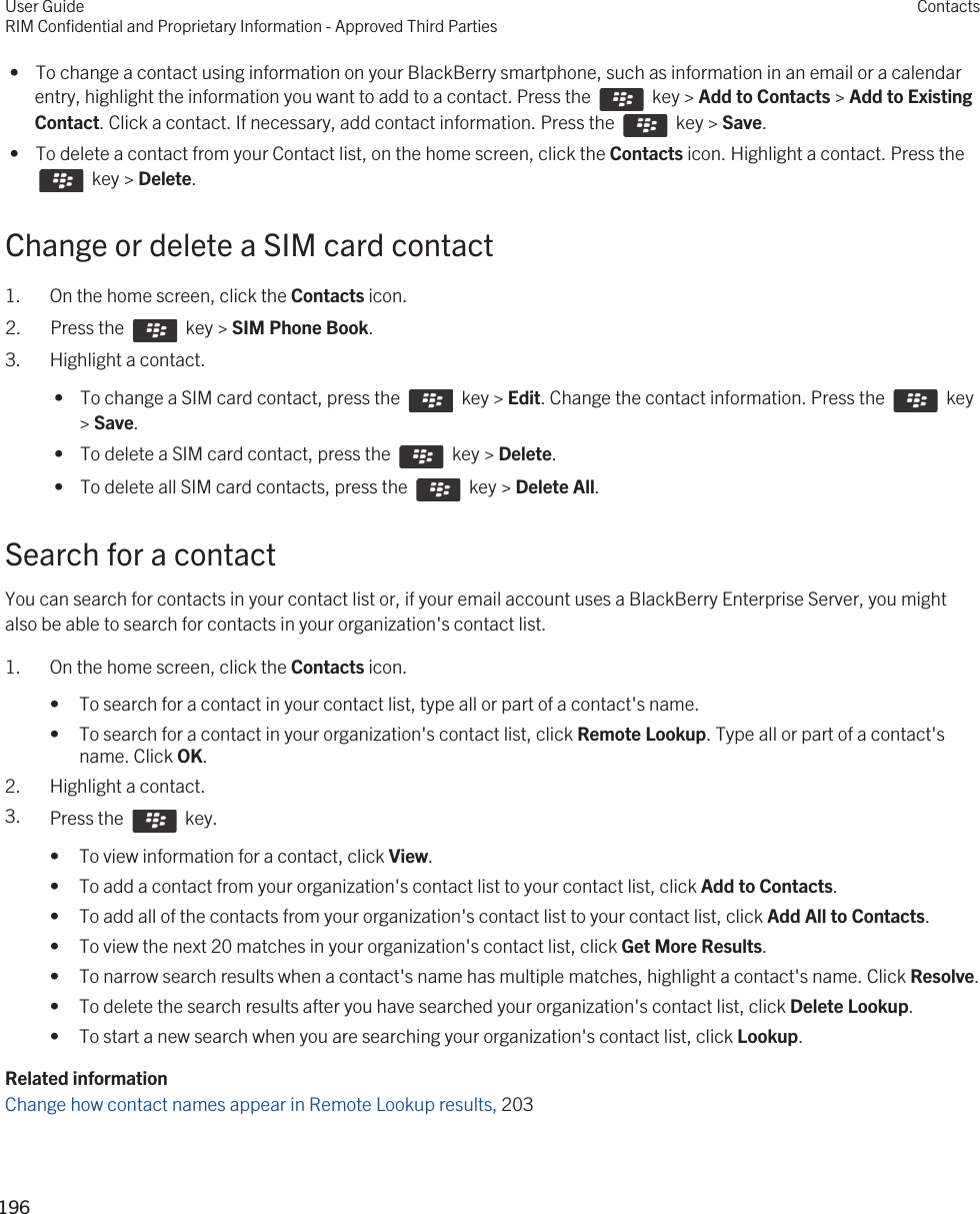  •  To change a contact using information on your BlackBerry smartphone, such as information in an email or a calendar entry, highlight the information you want to add to a contact. Press the    key &gt; Add to Contacts &gt; Add to Existing Contact. Click a contact. If necessary, add contact information. Press the    key &gt; Save. •  To delete a contact from your Contact list, on the home screen, click the Contacts icon. Highlight a contact. Press the   key &gt; Delete.Change or delete a SIM card contact1. On the home screen, click the Contacts icon.2.  Press the    key &gt; SIM Phone Book.3. Highlight a contact. •  To change a SIM card contact, press the    key &gt; Edit. Change the contact information. Press the    key &gt; Save. •  To delete a SIM card contact, press the    key &gt; Delete. •  To delete all SIM card contacts, press the    key &gt; Delete All.Search for a contactYou can search for contacts in your contact list or, if your email account uses a BlackBerry Enterprise Server, you might also be able to search for contacts in your organization&apos;s contact list.1. On the home screen, click the Contacts icon.• To search for a contact in your contact list, type all or part of a contact&apos;s name.• To search for a contact in your organization&apos;s contact list, click Remote Lookup. Type all or part of a contact&apos;s name. Click OK.2. Highlight a contact.3. Press the    key. • To view information for a contact, click View.• To add a contact from your organization&apos;s contact list to your contact list, click Add to Contacts.• To add all of the contacts from your organization&apos;s contact list to your contact list, click Add All to Contacts.• To view the next 20 matches in your organization&apos;s contact list, click Get More Results.• To narrow search results when a contact&apos;s name has multiple matches, highlight a contact&apos;s name. Click Resolve.• To delete the search results after you have searched your organization&apos;s contact list, click Delete Lookup.• To start a new search when you are searching your organization&apos;s contact list, click Lookup.Related informationChange how contact names appear in Remote Lookup results, 203User GuideRIM Confidential and Proprietary Information - Approved Third PartiesContacts196 