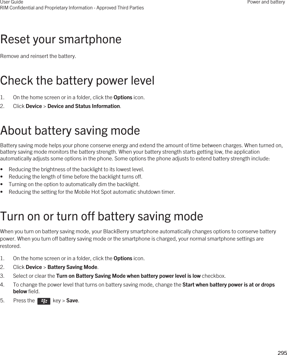 Reset your smartphoneRemove and reinsert the battery.Check the battery power level1. On the home screen or in a folder, click the Options icon.2. Click Device &gt; Device and Status Information.About battery saving modeBattery saving mode helps your phone conserve energy and extend the amount of time between charges. When turned on, battery saving mode monitors the battery strength. When your battery strength starts getting low, the application automatically adjusts some options in the phone. Some options the phone adjusts to extend battery strength include:• Reducing the brightness of the backlight to its lowest level.• Reducing the length of time before the backlight turns off.• Turning on the option to automatically dim the backlight.• Reducing the setting for the Mobile Hot Spot automatic shutdown timer.Turn on or turn off battery saving modeWhen you turn on battery saving mode, your BlackBerry smartphone automatically changes options to conserve battery power. When you turn off battery saving mode or the smartphone is charged, your normal smartphone settings are restored.1. On the home screen or in a folder, click the Options icon.2. Click Device &gt; Battery Saving Mode.3. Select or clear the Turn on Battery Saving Mode when battery power level is low checkbox.4. To change the power level that turns on battery saving mode, change the Start when battery power is at or drops below field.5.  Press the    key &gt; Save. User GuideRIM Confidential and Proprietary Information - Approved Third PartiesPower and battery295 