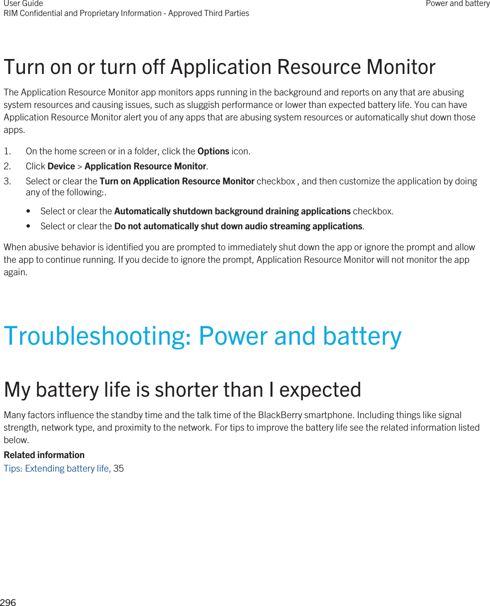 Turn on or turn off Application Resource MonitorThe Application Resource Monitor app monitors apps running in the background and reports on any that are abusing system resources and causing issues, such as sluggish performance or lower than expected battery life. You can have Application Resource Monitor alert you of any apps that are abusing system resources or automatically shut down those apps.1. On the home screen or in a folder, click the Options icon.2. Click Device &gt; Application Resource Monitor.3. Select or clear the Turn on Application Resource Monitor checkbox , and then customize the application by doing any of the following:.• Select or clear the Automatically shutdown background draining applications checkbox.• Select or clear the Do not automatically shut down audio streaming applications.When abusive behavior is identified you are prompted to immediately shut down the app or ignore the prompt and allow the app to continue running. If you decide to ignore the prompt, Application Resource Monitor will not monitor the app again.Troubleshooting: Power and batteryMy battery life is shorter than I expectedMany factors influence the standby time and the talk time of the BlackBerry smartphone. Including things like signal strength, network type, and proximity to the network. For tips to improve the battery life see the related information listed below.Related informationTips: Extending battery life, 35 User GuideRIM Confidential and Proprietary Information - Approved Third PartiesPower and battery296 