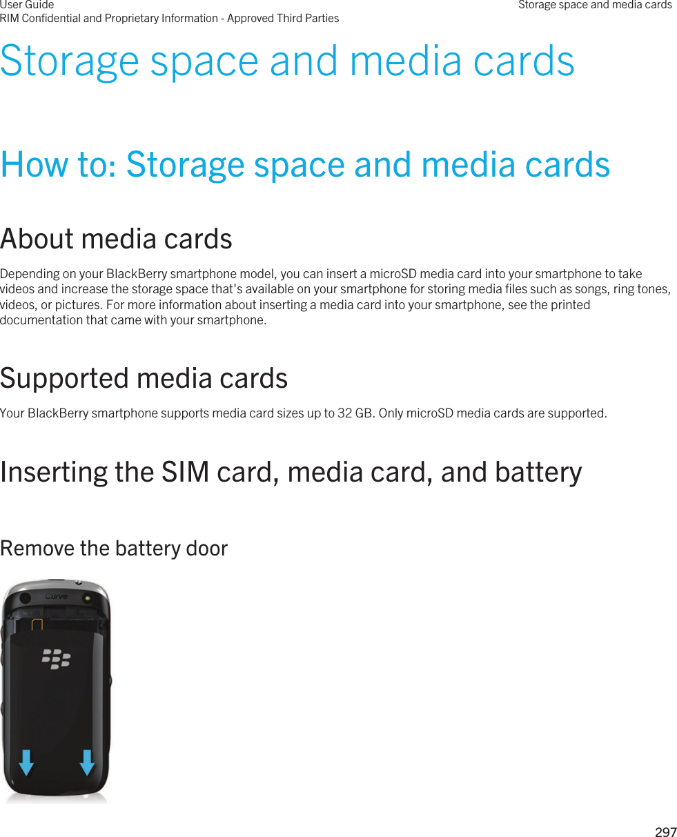 Storage space and media cardsHow to: Storage space and media cardsAbout media cardsDepending on your BlackBerry smartphone model, you can insert a microSD media card into your smartphone to take videos and increase the storage space that&apos;s available on your smartphone for storing media files such as songs, ring tones, videos, or pictures. For more information about inserting a media card into your smartphone, see the printed documentation that came with your smartphone.Supported media cardsYour BlackBerry smartphone supports media card sizes up to 32 GB. Only microSD media cards are supported.Inserting the SIM card, media card, and batteryRemove the battery door User GuideRIM Confidential and Proprietary Information - Approved Third PartiesStorage space and media cards297 