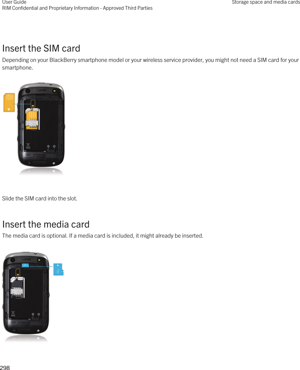  Insert the SIM cardDepending on your BlackBerry smartphone model or your wireless service provider, you might not need a SIM card for your smartphone.  Slide the SIM card into the slot.Insert the media cardThe media card is optional. If a media card is included, it might already be inserted. User GuideRIM Confidential and Proprietary Information - Approved Third PartiesStorage space and media cards298 