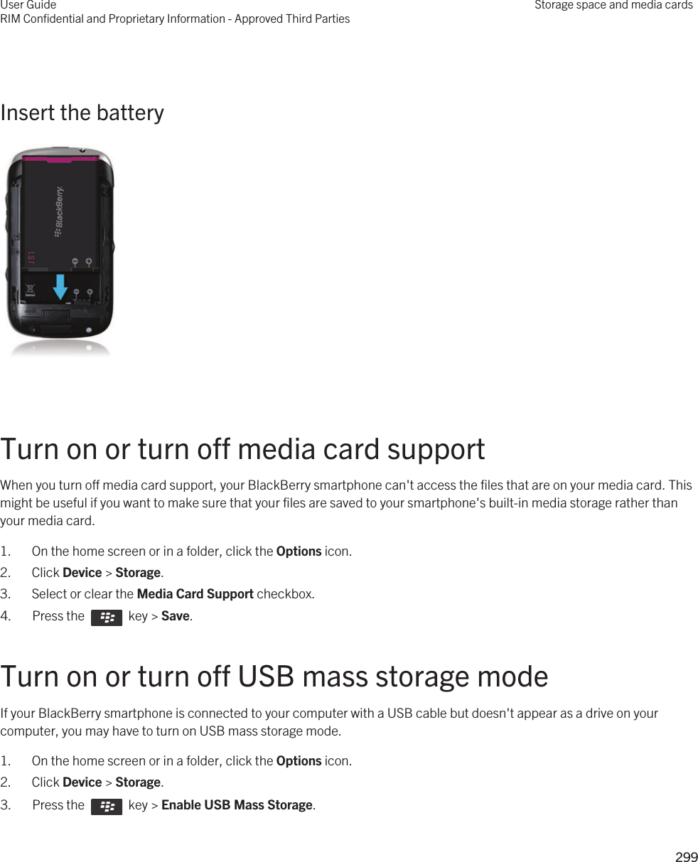  Insert the battery  Turn on or turn off media card supportWhen you turn off media card support, your BlackBerry smartphone can&apos;t access the files that are on your media card. This might be useful if you want to make sure that your files are saved to your smartphone&apos;s built-in media storage rather than your media card.1. On the home screen or in a folder, click the Options icon.2. Click Device &gt; Storage.3. Select or clear the Media Card Support checkbox.4.  Press the    key &gt; Save. Turn on or turn off USB mass storage modeIf your BlackBerry smartphone is connected to your computer with a USB cable but doesn&apos;t appear as a drive on your computer, you may have to turn on USB mass storage mode.1. On the home screen or in a folder, click the Options icon.2. Click Device &gt; Storage.3.  Press the    key &gt; Enable USB Mass Storage. User GuideRIM Confidential and Proprietary Information - Approved Third PartiesStorage space and media cards299 
