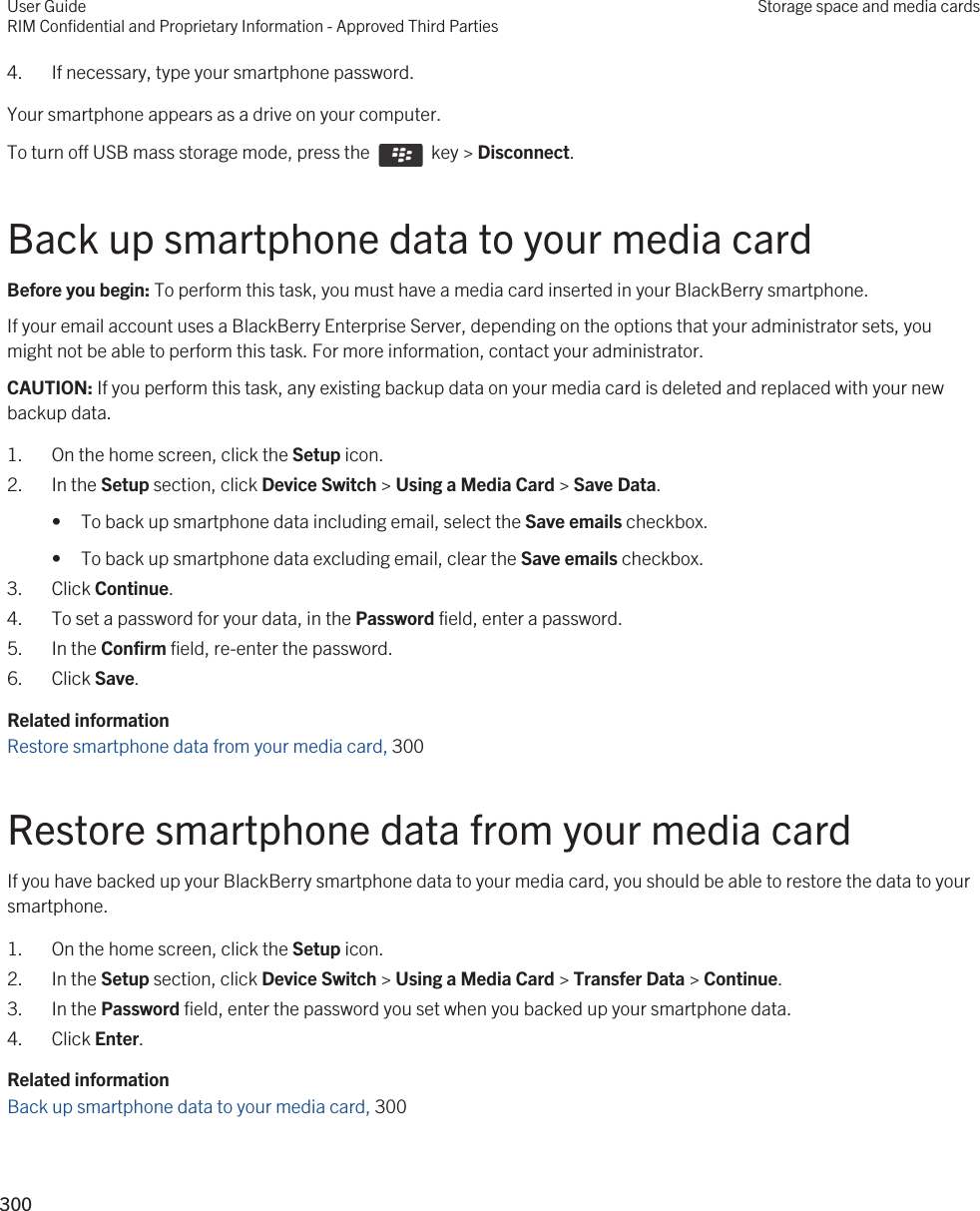 4. If necessary, type your smartphone password.Your smartphone appears as a drive on your computer.To turn off USB mass storage mode, press the    key &gt; Disconnect.Back up smartphone data to your media cardBefore you begin: To perform this task, you must have a media card inserted in your BlackBerry smartphone.If your email account uses a BlackBerry Enterprise Server, depending on the options that your administrator sets, you might not be able to perform this task. For more information, contact your administrator.CAUTION: If you perform this task, any existing backup data on your media card is deleted and replaced with your new backup data.1. On the home screen, click the Setup icon.2. In the Setup section, click Device Switch &gt; Using a Media Card &gt; Save Data.• To back up smartphone data including email, select the Save emails checkbox.• To back up smartphone data excluding email, clear the Save emails checkbox.3. Click Continue.4. To set a password for your data, in the Password field, enter a password.5. In the Confirm field, re-enter the password.6. Click Save.Related informationRestore smartphone data from your media card, 300Restore smartphone data from your media cardIf you have backed up your BlackBerry smartphone data to your media card, you should be able to restore the data to your smartphone.1. On the home screen, click the Setup icon.2. In the Setup section, click Device Switch &gt; Using a Media Card &gt; Transfer Data &gt; Continue.3. In the Password field, enter the password you set when you backed up your smartphone data.4. Click Enter.Related informationBack up smartphone data to your media card, 300 User GuideRIM Confidential and Proprietary Information - Approved Third PartiesStorage space and media cards300 