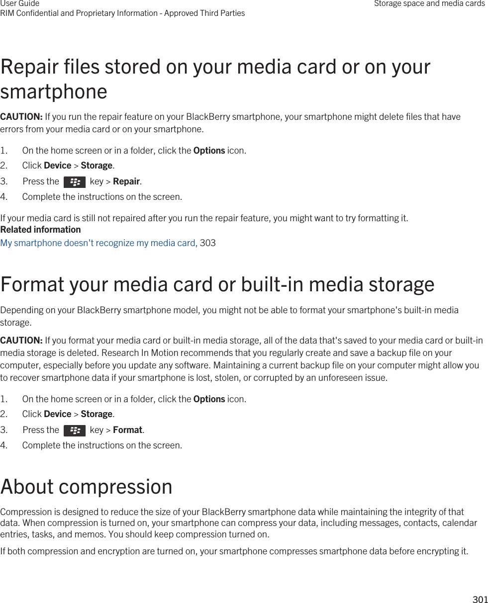 Repair files stored on your media card or on your smartphoneCAUTION: If you run the repair feature on your BlackBerry smartphone, your smartphone might delete files that have errors from your media card or on your smartphone.1. On the home screen or in a folder, click the Options icon.2. Click Device &gt; Storage.3.  Press the    key &gt; Repair. 4. Complete the instructions on the screen.If your media card is still not repaired after you run the repair feature, you might want to try formatting it.Related informationMy smartphone doesn&apos;t recognize my media card, 303Format your media card or built-in media storageDepending on your BlackBerry smartphone model, you might not be able to format your smartphone&apos;s built-in media storage.CAUTION: If you format your media card or built-in media storage, all of the data that&apos;s saved to your media card or built-in media storage is deleted. Research In Motion recommends that you regularly create and save a backup file on your computer, especially before you update any software. Maintaining a current backup file on your computer might allow you to recover smartphone data if your smartphone is lost, stolen, or corrupted by an unforeseen issue.1. On the home screen or in a folder, click the Options icon.2. Click Device &gt; Storage.3.  Press the    key &gt; Format. 4. Complete the instructions on the screen.About compressionCompression is designed to reduce the size of your BlackBerry smartphone data while maintaining the integrity of that data. When compression is turned on, your smartphone can compress your data, including messages, contacts, calendar entries, tasks, and memos. You should keep compression turned on.If both compression and encryption are turned on, your smartphone compresses smartphone data before encrypting it.User GuideRIM Confidential and Proprietary Information - Approved Third PartiesStorage space and media cards301 