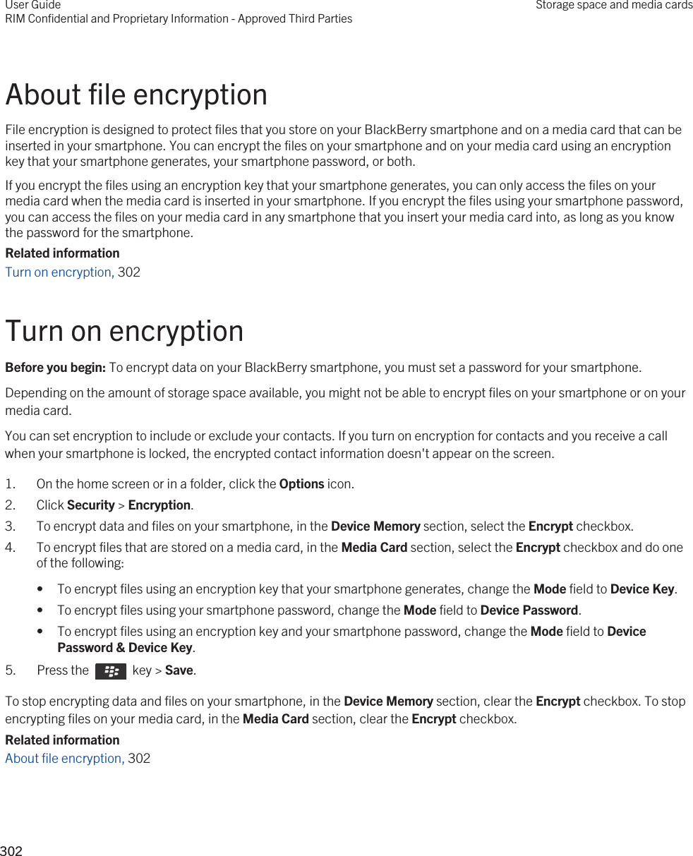 About file encryptionFile encryption is designed to protect files that you store on your BlackBerry smartphone and on a media card that can be inserted in your smartphone. You can encrypt the files on your smartphone and on your media card using an encryption key that your smartphone generates, your smartphone password, or both.If you encrypt the files using an encryption key that your smartphone generates, you can only access the files on your media card when the media card is inserted in your smartphone. If you encrypt the files using your smartphone password, you can access the files on your media card in any smartphone that you insert your media card into, as long as you know the password for the smartphone.Related informationTurn on encryption, 302Turn on encryptionBefore you begin: To encrypt data on your BlackBerry smartphone, you must set a password for your smartphone.Depending on the amount of storage space available, you might not be able to encrypt files on your smartphone or on your media card.You can set encryption to include or exclude your contacts. If you turn on encryption for contacts and you receive a call when your smartphone is locked, the encrypted contact information doesn&apos;t appear on the screen.1. On the home screen or in a folder, click the Options icon.2. Click Security &gt; Encryption.3. To encrypt data and files on your smartphone, in the Device Memory section, select the Encrypt checkbox.4. To encrypt files that are stored on a media card, in the Media Card section, select the Encrypt checkbox and do one of the following:• To encrypt files using an encryption key that your smartphone generates, change the Mode field to Device Key.• To encrypt files using your smartphone password, change the Mode field to Device Password.• To encrypt files using an encryption key and your smartphone password, change the Mode field to Device Password &amp; Device Key.5.  Press the    key &gt; Save. To stop encrypting data and files on your smartphone, in the Device Memory section, clear the Encrypt checkbox. To stop encrypting files on your media card, in the Media Card section, clear the Encrypt checkbox.Related informationAbout file encryption, 302 User GuideRIM Confidential and Proprietary Information - Approved Third PartiesStorage space and media cards302 