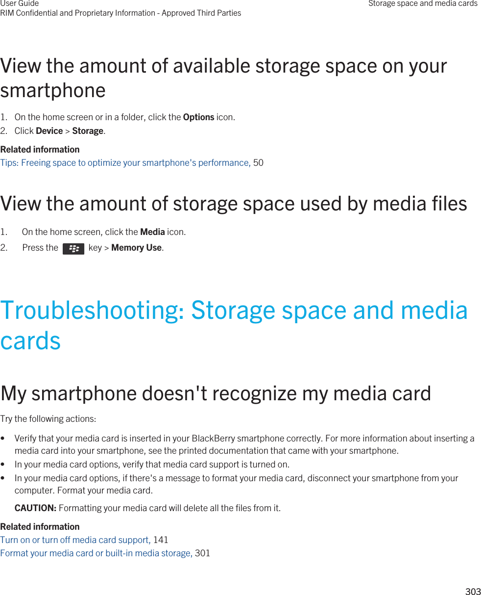 View the amount of available storage space on your smartphone1. On the home screen or in a folder, click the Options icon.2. Click Device &gt; Storage.Related informationTips: Freeing space to optimize your smartphone&apos;s performance, 50 View the amount of storage space used by media files1. On the home screen, click the Media icon.2.  Press the    key &gt; Memory Use. Troubleshooting: Storage space and media cardsMy smartphone doesn&apos;t recognize my media cardTry the following actions:• Verify that your media card is inserted in your BlackBerry smartphone correctly. For more information about inserting a media card into your smartphone, see the printed documentation that came with your smartphone.• In your media card options, verify that media card support is turned on.• In your media card options, if there&apos;s a message to format your media card, disconnect your smartphone from your computer. Format your media card.CAUTION: Formatting your media card will delete all the files from it.Related informationTurn on or turn off media card support, 141 Format your media card or built-in media storage, 301 User GuideRIM Confidential and Proprietary Information - Approved Third PartiesStorage space and media cards303 