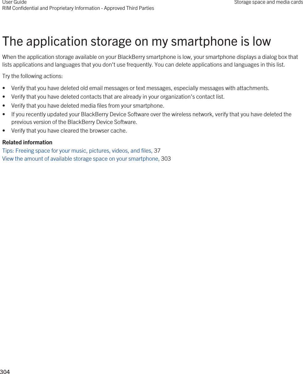 The application storage on my smartphone is lowWhen the application storage available on your BlackBerry smartphone is low, your smartphone displays a dialog box that lists applications and languages that you don&apos;t use frequently. You can delete applications and languages in this list.Try the following actions:• Verify that you have deleted old email messages or text messages, especially messages with attachments.• Verify that you have deleted contacts that are already in your organization&apos;s contact list.• Verify that you have deleted media files from your smartphone.• If you recently updated your BlackBerry Device Software over the wireless network, verify that you have deleted the previous version of the BlackBerry Device Software.• Verify that you have cleared the browser cache.Related informationTips: Freeing space for your music, pictures, videos, and files, 37 View the amount of available storage space on your smartphone, 303 User GuideRIM Confidential and Proprietary Information - Approved Third PartiesStorage space and media cards304 