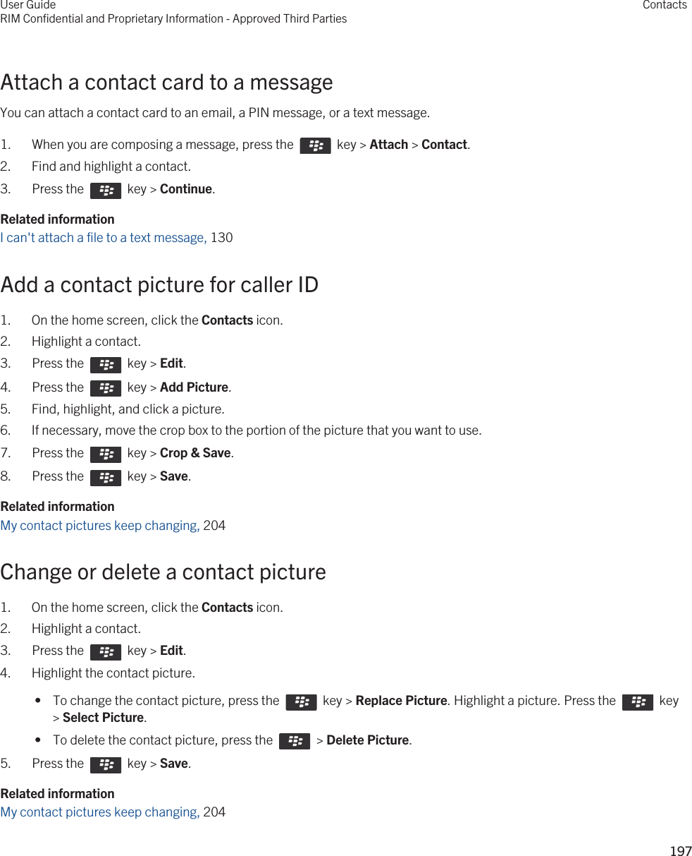 Attach a contact card to a messageYou can attach a contact card to an email, a PIN message, or a text message.1.  When you are composing a message, press the    key &gt; Attach &gt; Contact. 2. Find and highlight a contact.3.  Press the    key &gt; Continue. Related informationI can&apos;t attach a file to a text message, 130 Add a contact picture for caller ID1. On the home screen, click the Contacts icon.2. Highlight a contact.3.  Press the    key &gt; Edit. 4.  Press the    key &gt; Add Picture. 5. Find, highlight, and click a picture.6. If necessary, move the crop box to the portion of the picture that you want to use.7.  Press the    key &gt; Crop &amp; Save. 8.  Press the    key &gt; Save. Related informationMy contact pictures keep changing, 204Change or delete a contact picture1. On the home screen, click the Contacts icon.2. Highlight a contact.3.  Press the    key &gt; Edit. 4. Highlight the contact picture. •  To change the contact picture, press the    key &gt; Replace Picture. Highlight a picture. Press the    key &gt; Select Picture. •  To delete the contact picture, press the    &gt; Delete Picture.5.  Press the    key &gt; Save. Related informationMy contact pictures keep changing, 204User GuideRIM Confidential and Proprietary Information - Approved Third PartiesContacts197 