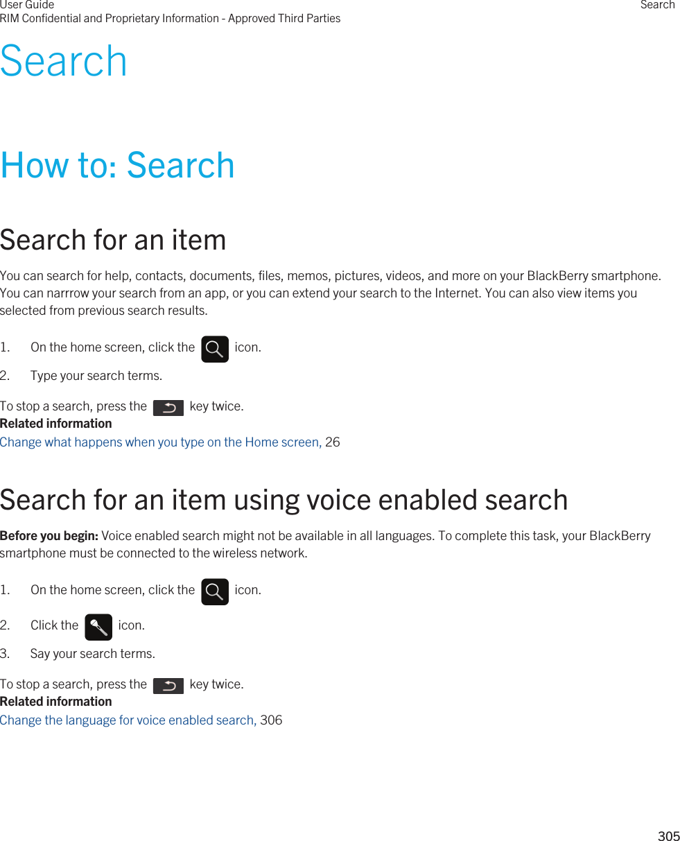 SearchHow to: SearchSearch for an itemYou can search for help, contacts, documents, files, memos, pictures, videos, and more on your BlackBerry smartphone. You can narrrow your search from an app, or you can extend your search to the Internet. You can also view items you selected from previous search results.1.  On the home screen, click the    icon. 2. Type your search terms.To stop a search, press the    key twice.Related informationChange what happens when you type on the Home screen, 26 Search for an item using voice enabled searchBefore you begin: Voice enabled search might not be available in all languages. To complete this task, your BlackBerry smartphone must be connected to the wireless network.1.  On the home screen, click the    icon. 2.  Click the    icon. 3. Say your search terms.To stop a search, press the    key twice.Related informationChange the language for voice enabled search, 306User GuideRIM Confidential and Proprietary Information - Approved Third PartiesSearch305 