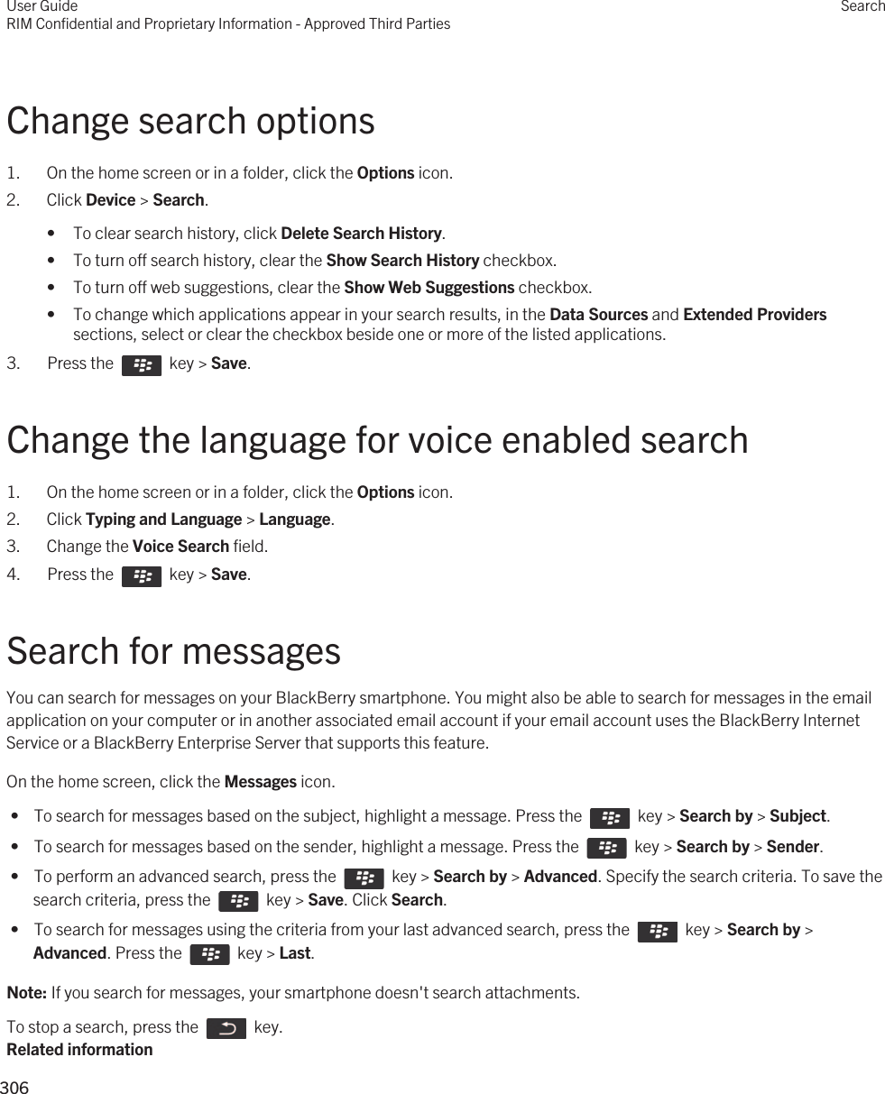 Change search options1. On the home screen or in a folder, click the Options icon.2. Click Device &gt; Search.• To clear search history, click Delete Search History.• To turn off search history, clear the Show Search History checkbox.• To turn off web suggestions, clear the Show Web Suggestions checkbox.• To change which applications appear in your search results, in the Data Sources and Extended Providers sections, select or clear the checkbox beside one or more of the listed applications.3.  Press the    key &gt; Save. Change the language for voice enabled search1. On the home screen or in a folder, click the Options icon.2. Click Typing and Language &gt; Language.3. Change the Voice Search field.4.  Press the    key &gt; Save. Search for messagesYou can search for messages on your BlackBerry smartphone. You might also be able to search for messages in the email application on your computer or in another associated email account if your email account uses the BlackBerry Internet Service or a BlackBerry Enterprise Server that supports this feature.On the home screen, click the Messages icon. •  To search for messages based on the subject, highlight a message. Press the    key &gt; Search by &gt; Subject. •  To search for messages based on the sender, highlight a message. Press the    key &gt; Search by &gt; Sender. •  To perform an advanced search, press the    key &gt; Search by &gt; Advanced. Specify the search criteria. To save the search criteria, press the    key &gt; Save. Click Search. •  To search for messages using the criteria from your last advanced search, press the    key &gt; Search by &gt; Advanced. Press the    key &gt; Last.Note: If you search for messages, your smartphone doesn&apos;t search attachments.To stop a search, press the    key.Related informationUser GuideRIM Confidential and Proprietary Information - Approved Third PartiesSearch306 