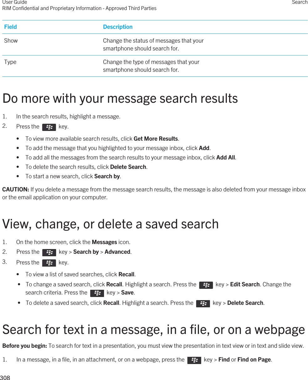 Field DescriptionShow Change the status of messages that your smartphone should search for.Type Change the type of messages that your smartphone should search for.Do more with your message search results1. In the search results, highlight a message.2. Press the    key. • To view more available search results, click Get More Results.• To add the message that you highlighted to your message inbox, click Add.• To add all the messages from the search results to your message inbox, click Add All.• To delete the search results, click Delete Search.• To start a new search, click Search by.CAUTION: If you delete a message from the message search results, the message is also deleted from your message inbox or the email application on your computer.View, change, or delete a saved search1. On the home screen, click the Messages icon.2.  Press the    key &gt; Search by &gt; Advanced. 3. Press the    key. • To view a list of saved searches, click Recall. •  To change a saved search, click Recall. Highlight a search. Press the    key &gt; Edit Search. Change the search criteria. Press the    key &gt; Save. •  To delete a saved search, click Recall. Highlight a search. Press the    key &gt; Delete Search.Search for text in a message, in a file, or on a webpageBefore you begin: To search for text in a presentation, you must view the presentation in text view or in text and slide view. 1.  In a message, in a file, in an attachment, or on a webpage, press the    key &gt; Find or Find on Page.User GuideRIM Confidential and Proprietary Information - Approved Third PartiesSearch308 