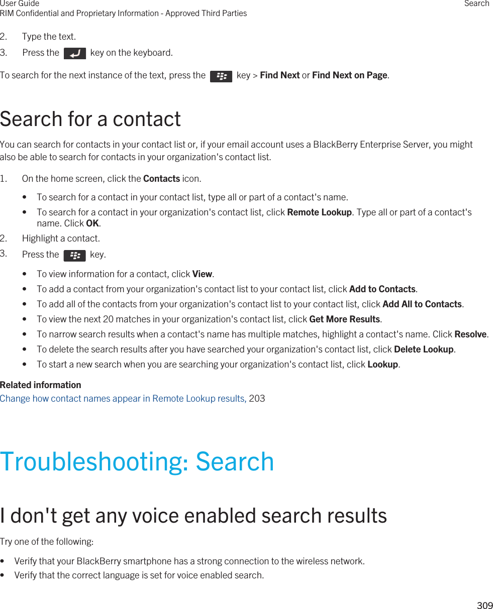 2. Type the text.3.  Press the    key on the keyboard. To search for the next instance of the text, press the    key &gt; Find Next or Find Next on Page.Search for a contactYou can search for contacts in your contact list or, if your email account uses a BlackBerry Enterprise Server, you might also be able to search for contacts in your organization&apos;s contact list.1. On the home screen, click the Contacts icon.• To search for a contact in your contact list, type all or part of a contact&apos;s name.• To search for a contact in your organization&apos;s contact list, click Remote Lookup. Type all or part of a contact&apos;s name. Click OK.2. Highlight a contact.3. Press the    key. • To view information for a contact, click View.• To add a contact from your organization&apos;s contact list to your contact list, click Add to Contacts.• To add all of the contacts from your organization&apos;s contact list to your contact list, click Add All to Contacts.• To view the next 20 matches in your organization&apos;s contact list, click Get More Results.• To narrow search results when a contact&apos;s name has multiple matches, highlight a contact&apos;s name. Click Resolve.• To delete the search results after you have searched your organization&apos;s contact list, click Delete Lookup.• To start a new search when you are searching your organization&apos;s contact list, click Lookup.Related informationChange how contact names appear in Remote Lookup results, 203 Troubleshooting: SearchI don&apos;t get any voice enabled search resultsTry one of the following:• Verify that your BlackBerry smartphone has a strong connection to the wireless network.• Verify that the correct language is set for voice enabled search.User GuideRIM Confidential and Proprietary Information - Approved Third PartiesSearch309 