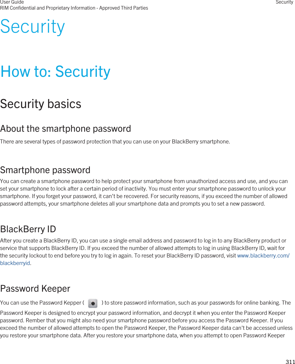 SecurityHow to: SecuritySecurity basicsAbout the smartphone passwordThere are several types of password protection that you can use on your BlackBerry smartphone.Smartphone passwordYou can create a smartphone password to help protect your smartphone from unauthorized access and use, and you can set your smartphone to lock after a certain period of inactivity. You must enter your smartphone password to unlock your smartphone. If you forget your password, it can&apos;t be recovered. For security reasons, if you exceed the number of allowed password attempts, your smartphone deletes all your smartphone data and prompts you to set a new password.BlackBerry IDAfter you create a BlackBerry ID, you can use a single email address and password to log in to any BlackBerry product or service that supports BlackBerry ID. If you exceed the number of allowed attempts to log in using BlackBerry ID, wait for the security lockout to end before you try to log in again. To reset your BlackBerry ID password, visit www.blackberry.com/blackberryid.Password KeeperYou can use the Password Kepper (     ) to store password information, such as your passwords for online banking. The Password Keeper is designed to encrypt your password information, and decrypt it when you enter the Password Keeper password. Rember that you might also need your smartphone password before you access the Password Keeper. If you exceed the number of allowed attempts to open the Password Keeper, the Password Keeper data can&apos;t be accessed unless you restore your smartphone data. After you restore your smartphone data, when you attempt to open Password Keeper User GuideRIM Confidential and Proprietary Information - Approved Third PartiesSecurity311 