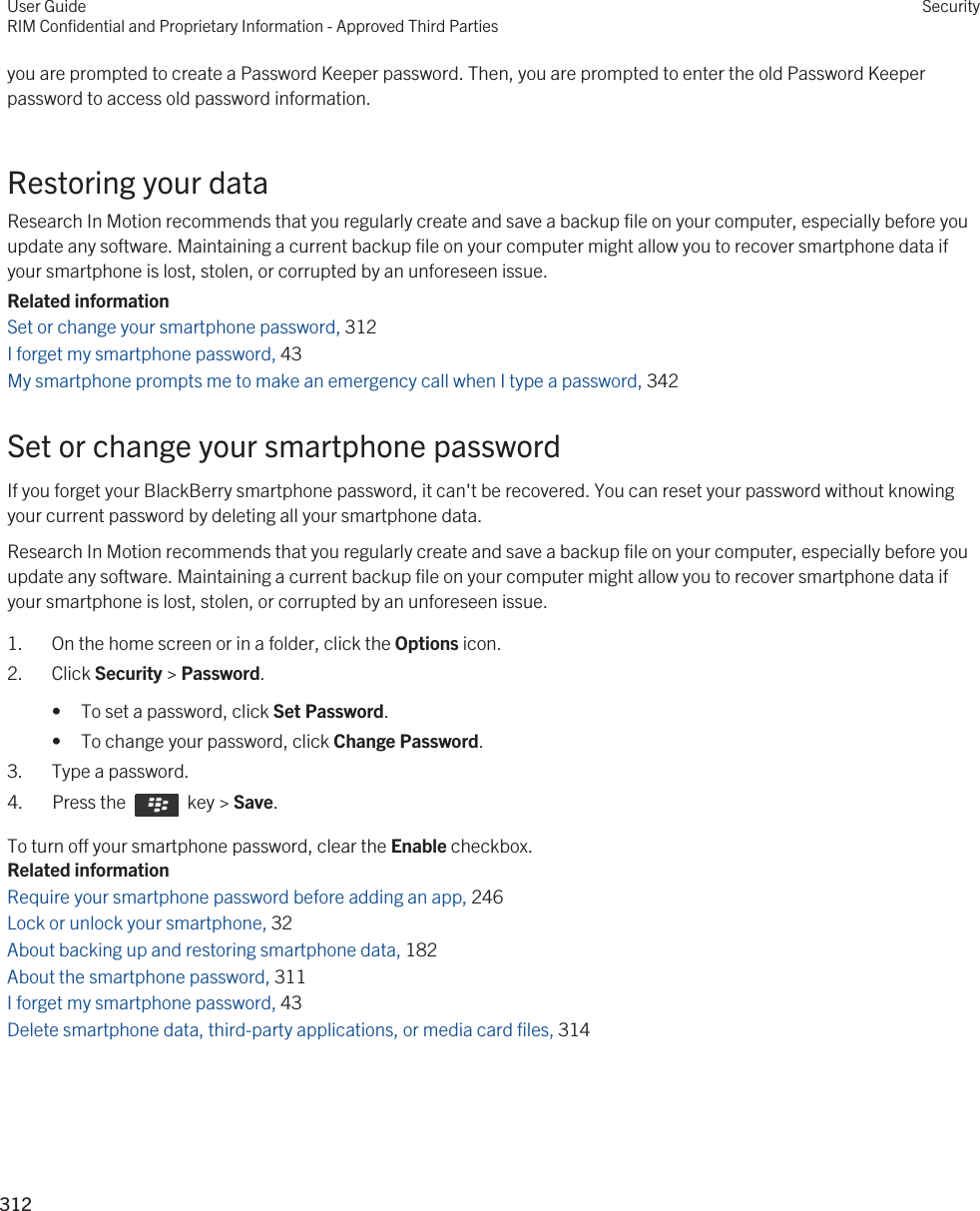 you are prompted to create a Password Keeper password. Then, you are prompted to enter the old Password Keeper password to access old password information.Restoring your dataResearch In Motion recommends that you regularly create and save a backup file on your computer, especially before you update any software. Maintaining a current backup file on your computer might allow you to recover smartphone data if your smartphone is lost, stolen, or corrupted by an unforeseen issue.Related informationSet or change your smartphone password, 312I forget my smartphone password, 43 My smartphone prompts me to make an emergency call when I type a password, 342Set or change your smartphone passwordIf you forget your BlackBerry smartphone password, it can&apos;t be recovered. You can reset your password without knowing your current password by deleting all your smartphone data.Research In Motion recommends that you regularly create and save a backup file on your computer, especially before you update any software. Maintaining a current backup file on your computer might allow you to recover smartphone data if your smartphone is lost, stolen, or corrupted by an unforeseen issue.1. On the home screen or in a folder, click the Options icon.2. Click Security &gt; Password.• To set a password, click Set Password.• To change your password, click Change Password.3. Type a password.4.  Press the    key &gt; Save. To turn off your smartphone password, clear the Enable checkbox.Related informationRequire your smartphone password before adding an app, 246 Lock or unlock your smartphone, 32 About backing up and restoring smartphone data, 182 About the smartphone password, 311 I forget my smartphone password, 43 Delete smartphone data, third-party applications, or media card files, 314User GuideRIM Confidential and Proprietary Information - Approved Third PartiesSecurity312 