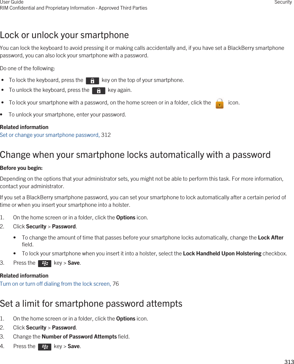 Lock or unlock your smartphoneYou can lock the keyboard to avoid pressing it or making calls accidentally and, if you have set a BlackBerry smartphone password, you can also lock your smartphone with a password.Do one of the following: •  To lock the keyboard, press the    key on the top of your smartphone. •  To unlock the keyboard, press the    key again. •  To lock your smartphone with a password, on the home screen or in a folder, click the    icon.• To unlock your smartphone, enter your password.Related informationSet or change your smartphone password, 312 Change when your smartphone locks automatically with a passwordBefore you begin: Depending on the options that your administrator sets, you might not be able to perform this task. For more information, contact your administrator.If you set a BlackBerry smartphone password, you can set your smartphone to lock automatically after a certain period of time or when you insert your smartphone into a holster.1. On the home screen or in a folder, click the Options icon.2. Click Security &gt; Password.• To change the amount of time that passes before your smartphone locks automatically, change the Lock After field.• To lock your smartphone when you insert it into a holster, select the Lock Handheld Upon Holstering checkbox.3.  Press the    key &gt; Save. Related informationTurn on or turn off dialing from the lock screen, 76 Set a limit for smartphone password attempts1. On the home screen or in a folder, click the Options icon.2. Click Security &gt; Password.3. Change the Number of Password Attempts field.4.  Press the    key &gt; Save. User GuideRIM Confidential and Proprietary Information - Approved Third PartiesSecurity313 