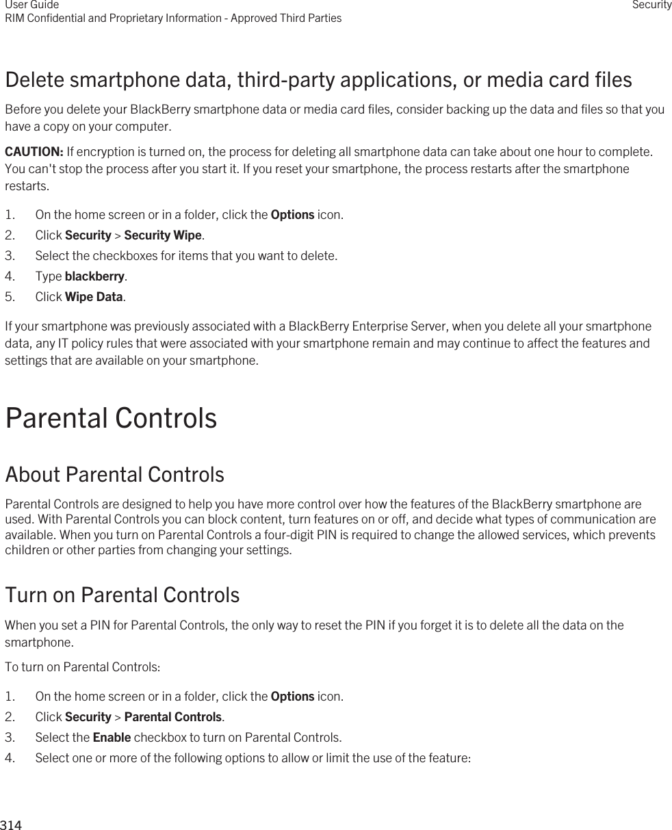 Delete smartphone data, third-party applications, or media card filesBefore you delete your BlackBerry smartphone data or media card files, consider backing up the data and files so that you have a copy on your computer.CAUTION: If encryption is turned on, the process for deleting all smartphone data can take about one hour to complete. You can&apos;t stop the process after you start it. If you reset your smartphone, the process restarts after the smartphone restarts.1. On the home screen or in a folder, click the Options icon.2. Click Security &gt; Security Wipe.3. Select the checkboxes for items that you want to delete.4. Type blackberry.5. Click Wipe Data.If your smartphone was previously associated with a BlackBerry Enterprise Server, when you delete all your smartphone data, any IT policy rules that were associated with your smartphone remain and may continue to affect the features and settings that are available on your smartphone.Parental ControlsAbout Parental ControlsParental Controls are designed to help you have more control over how the features of the BlackBerry smartphone are used. With Parental Controls you can block content, turn features on or off, and decide what types of communication are available. When you turn on Parental Controls a four-digit PIN is required to change the allowed services, which prevents children or other parties from changing your settings.Turn on Parental ControlsWhen you set a PIN for Parental Controls, the only way to reset the PIN if you forget it is to delete all the data on the smartphone.To turn on Parental Controls:1. On the home screen or in a folder, click the Options icon.2. Click Security &gt; Parental Controls.3. Select the Enable checkbox to turn on Parental Controls.4. Select one or more of the following options to allow or limit the use of the feature:User GuideRIM Confidential and Proprietary Information - Approved Third PartiesSecurity314 
