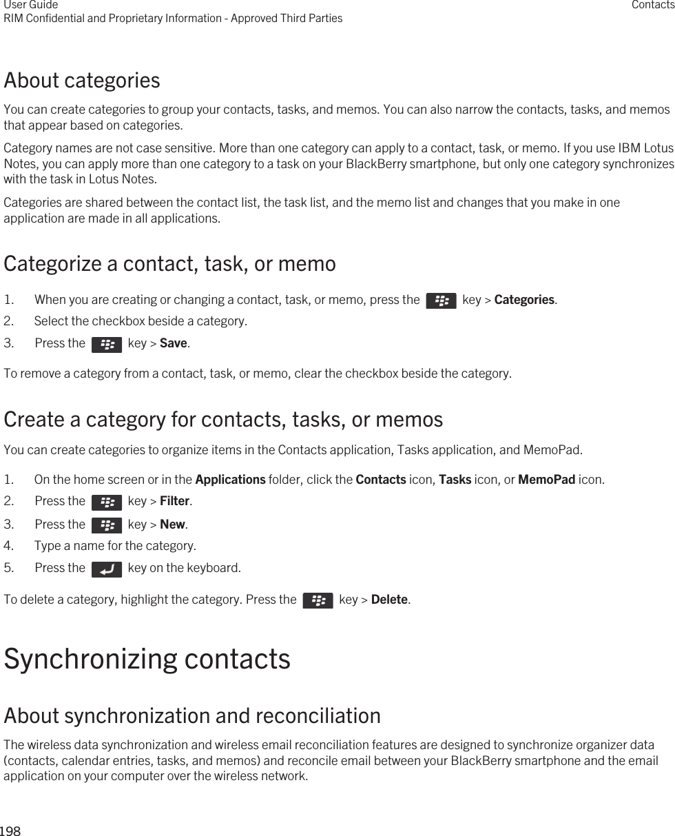 About categoriesYou can create categories to group your contacts, tasks, and memos. You can also narrow the contacts, tasks, and memos that appear based on categories.Category names are not case sensitive. More than one category can apply to a contact, task, or memo. If you use IBM Lotus Notes, you can apply more than one category to a task on your BlackBerry smartphone, but only one category synchronizes with the task in Lotus Notes.Categories are shared between the contact list, the task list, and the memo list and changes that you make in one application are made in all applications.Categorize a contact, task, or memo1.  When you are creating or changing a contact, task, or memo, press the    key &gt; Categories. 2. Select the checkbox beside a category.3.  Press the    key &gt; Save. To remove a category from a contact, task, or memo, clear the checkbox beside the category.Create a category for contacts, tasks, or memosYou can create categories to organize items in the Contacts application, Tasks application, and MemoPad.1. On the home screen or in the Applications folder, click the Contacts icon, Tasks icon, or MemoPad icon.2.  Press the    key &gt; Filter. 3.  Press the    key &gt; New. 4. Type a name for the category.5.  Press the    key on the keyboard. To delete a category, highlight the category. Press the    key &gt; Delete.Synchronizing contactsAbout synchronization and reconciliationThe wireless data synchronization and wireless email reconciliation features are designed to synchronize organizer data (contacts, calendar entries, tasks, and memos) and reconcile email between your BlackBerry smartphone and the email application on your computer over the wireless network.User GuideRIM Confidential and Proprietary Information - Approved Third PartiesContacts198 