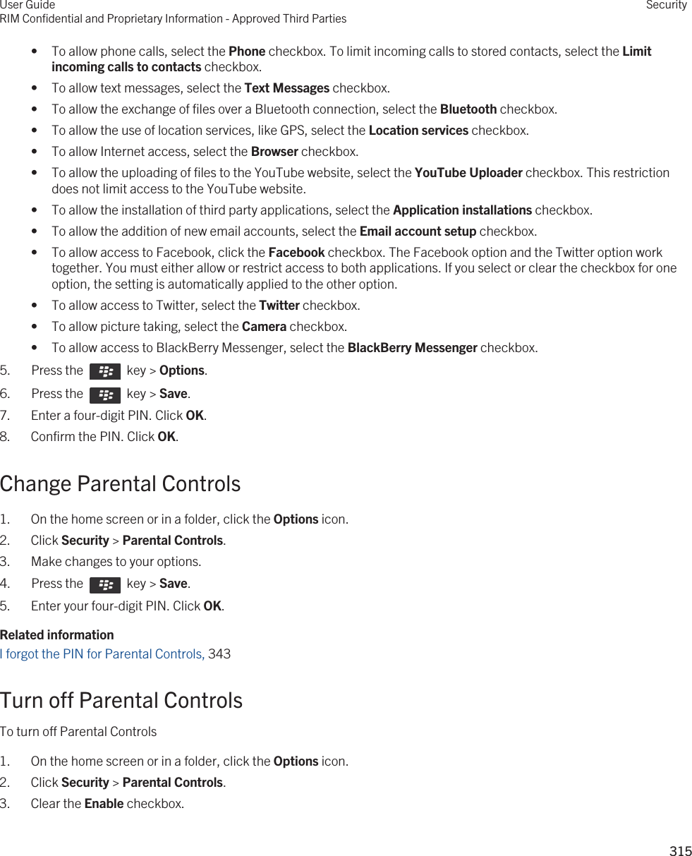 • To allow phone calls, select the Phone checkbox. To limit incoming calls to stored contacts, select the Limit incoming calls to contacts checkbox.• To allow text messages, select the Text Messages checkbox.• To allow the exchange of files over a Bluetooth connection, select the Bluetooth checkbox.• To allow the use of location services, like GPS, select the Location services checkbox.• To allow Internet access, select the Browser checkbox.• To allow the uploading of files to the YouTube website, select the YouTube Uploader checkbox. This restriction does not limit access to the YouTube website.• To allow the installation of third party applications, select the Application installations checkbox.• To allow the addition of new email accounts, select the Email account setup checkbox.• To allow access to Facebook, click the Facebook checkbox. The Facebook option and the Twitter option work together. You must either allow or restrict access to both applications. If you select or clear the checkbox for one option, the setting is automatically applied to the other option.• To allow access to Twitter, select the Twitter checkbox.• To allow picture taking, select the Camera checkbox.• To allow access to BlackBerry Messenger, select the BlackBerry Messenger checkbox.5.  Press the    key &gt; Options. 6.  Press the    key &gt; Save. 7. Enter a four-digit PIN. Click OK.8. Confirm the PIN. Click OK.Change Parental Controls1. On the home screen or in a folder, click the Options icon.2. Click Security &gt; Parental Controls.3. Make changes to your options.4.  Press the    key &gt; Save. 5. Enter your four-digit PIN. Click OK.Related informationI forgot the PIN for Parental Controls, 343Turn off Parental ControlsTo turn off Parental Controls1. On the home screen or in a folder, click the Options icon.2. Click Security &gt; Parental Controls.3. Clear the Enable checkbox.User GuideRIM Confidential and Proprietary Information - Approved Third PartiesSecurity315 