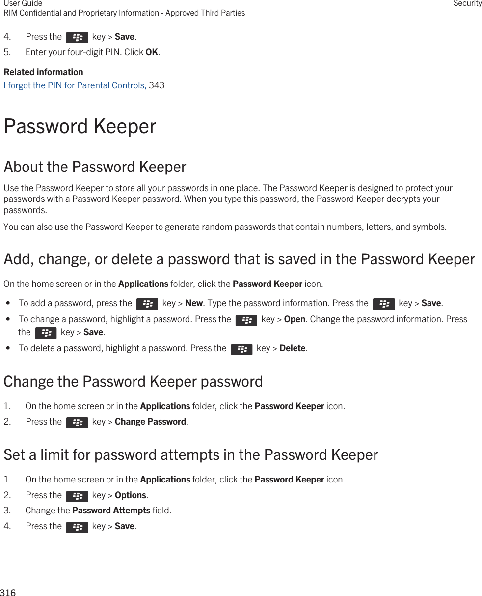 4.  Press the    key &gt; Save. 5. Enter your four-digit PIN. Click OK.Related informationI forgot the PIN for Parental Controls, 343Password KeeperAbout the Password KeeperUse the Password Keeper to store all your passwords in one place. The Password Keeper is designed to protect your passwords with a Password Keeper password. When you type this password, the Password Keeper decrypts your passwords.You can also use the Password Keeper to generate random passwords that contain numbers, letters, and symbols.Add, change, or delete a password that is saved in the Password KeeperOn the home screen or in the Applications folder, click the Password Keeper icon. •  To add a password, press the    key &gt; New. Type the password information. Press the    key &gt; Save. •  To change a password, highlight a password. Press the    key &gt; Open. Change the password information. Press the    key &gt; Save. •  To delete a password, highlight a password. Press the    key &gt; Delete.Change the Password Keeper password1. On the home screen or in the Applications folder, click the Password Keeper icon.2.  Press the    key &gt; Change Password. Set a limit for password attempts in the Password Keeper1. On the home screen or in the Applications folder, click the Password Keeper icon.2.  Press the    key &gt; Options. 3. Change the Password Attempts field.4.  Press the    key &gt; Save. User GuideRIM Confidential and Proprietary Information - Approved Third PartiesSecurity316 