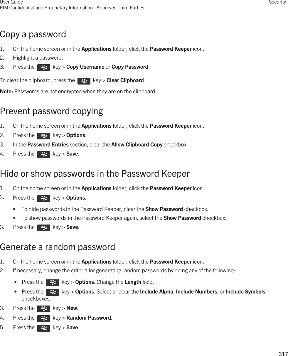 Copy a password1. On the home screen or in the Applications folder, click the Password Keeper icon.2. Highlight a password.3.  Press the    key &gt; Copy Username or Copy Password. To clear the clipboard, press the    key &gt; Clear Clipboard.Note: Passwords are not encrypted when they are on the clipboard.Prevent password copying1. On the home screen or in the Applications folder, click the Password Keeper icon.2.  Press the    key &gt; Options. 3. In the Password Entries section, clear the Allow Clipboard Copy checkbox.4.  Press the    key &gt; Save. Hide or show passwords in the Password Keeper1. On the home screen or in the Applications folder, click the Password Keeper icon.2. Press the    key &gt; Options. • To hide passwords in the Password Keeper, clear the Show Password checkbox.• To show passwords in the Password Keeper again, select the Show Password checkbox.3.  Press the    key &gt; Save. Generate a random password1. On the home screen or in the Applications folder, click the Password Keeper icon.2. If necessary, change the criteria for generating random passwords by doing any of the following: •  Press the    key &gt; Options. Change the Length field. •  Press the    key &gt; Options. Select or clear the Include Alpha, Include Numbers, or Include Symbols checkboxes.3.  Press the    key &gt; New. 4.  Press the    key &gt; Random Password. 5.  Press the    key &gt; Save. User GuideRIM Confidential and Proprietary Information - Approved Third PartiesSecurity317 