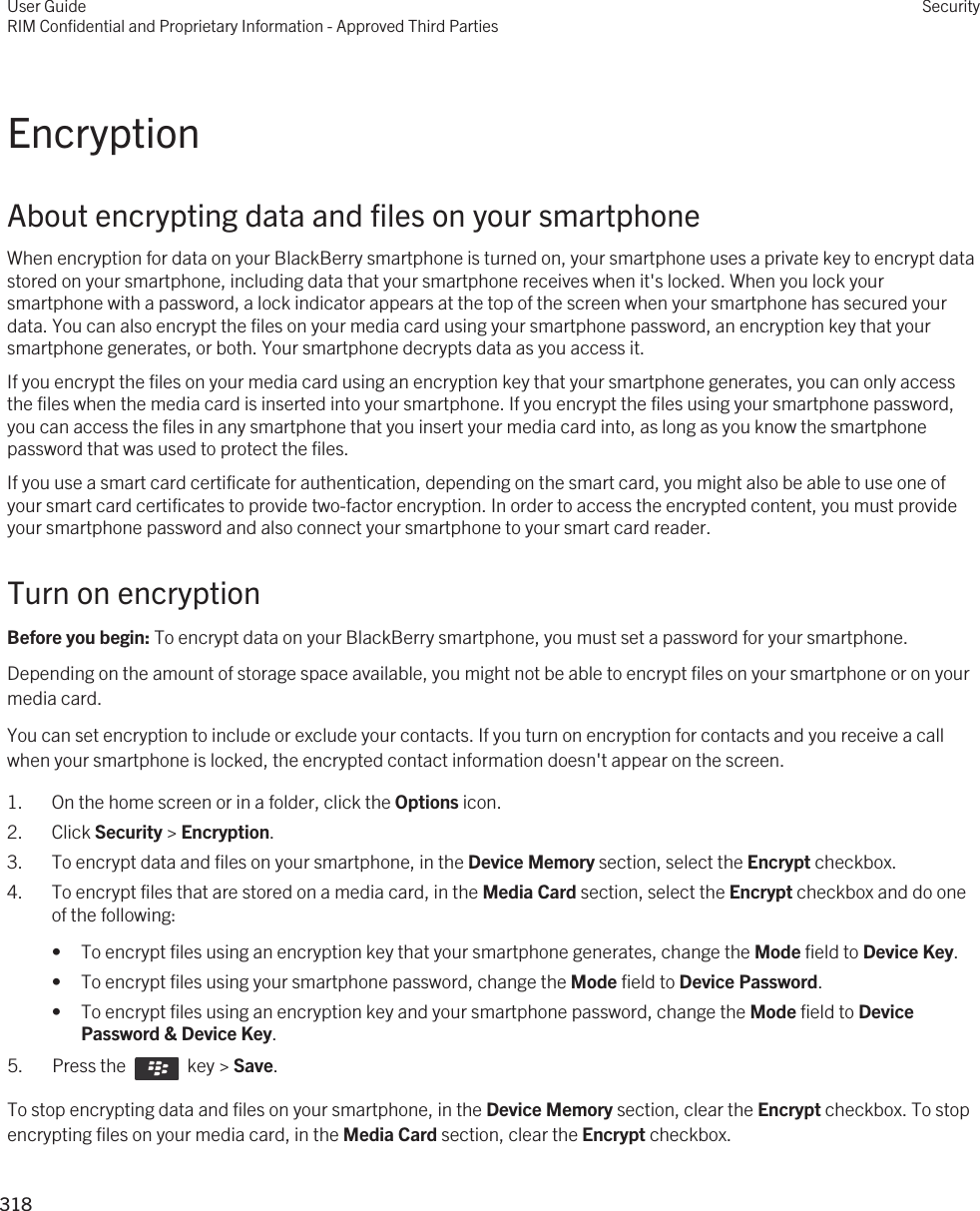 EncryptionAbout encrypting data and files on your smartphoneWhen encryption for data on your BlackBerry smartphone is turned on, your smartphone uses a private key to encrypt data stored on your smartphone, including data that your smartphone receives when it&apos;s locked. When you lock your smartphone with a password, a lock indicator appears at the top of the screen when your smartphone has secured your data. You can also encrypt the files on your media card using your smartphone password, an encryption key that your smartphone generates, or both. Your smartphone decrypts data as you access it.If you encrypt the files on your media card using an encryption key that your smartphone generates, you can only access the files when the media card is inserted into your smartphone. If you encrypt the files using your smartphone password, you can access the files in any smartphone that you insert your media card into, as long as you know the smartphone password that was used to protect the files.If you use a smart card certificate for authentication, depending on the smart card, you might also be able to use one of your smart card certificates to provide two-factor encryption. In order to access the encrypted content, you must provide your smartphone password and also connect your smartphone to your smart card reader.Turn on encryptionBefore you begin: To encrypt data on your BlackBerry smartphone, you must set a password for your smartphone.Depending on the amount of storage space available, you might not be able to encrypt files on your smartphone or on your media card.You can set encryption to include or exclude your contacts. If you turn on encryption for contacts and you receive a call when your smartphone is locked, the encrypted contact information doesn&apos;t appear on the screen.1. On the home screen or in a folder, click the Options icon.2. Click Security &gt; Encryption.3. To encrypt data and files on your smartphone, in the Device Memory section, select the Encrypt checkbox.4. To encrypt files that are stored on a media card, in the Media Card section, select the Encrypt checkbox and do one of the following:• To encrypt files using an encryption key that your smartphone generates, change the Mode field to Device Key.• To encrypt files using your smartphone password, change the Mode field to Device Password.• To encrypt files using an encryption key and your smartphone password, change the Mode field to Device Password &amp; Device Key.5.  Press the    key &gt; Save. To stop encrypting data and files on your smartphone, in the Device Memory section, clear the Encrypt checkbox. To stop encrypting files on your media card, in the Media Card section, clear the Encrypt checkbox.User GuideRIM Confidential and Proprietary Information - Approved Third PartiesSecurity318 
