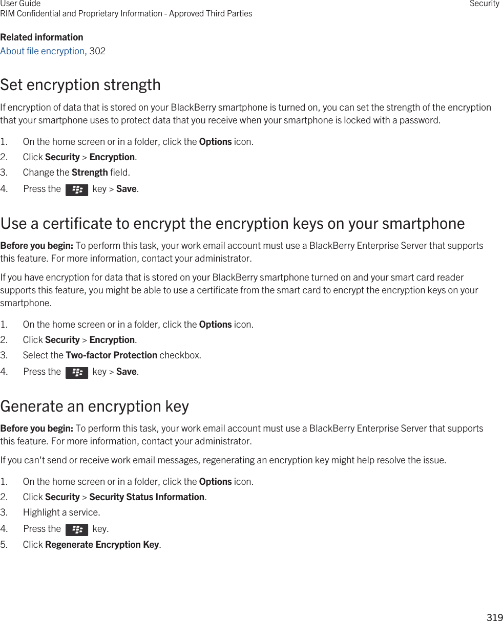 Related informationAbout file encryption, 302 Set encryption strengthIf encryption of data that is stored on your BlackBerry smartphone is turned on, you can set the strength of the encryption that your smartphone uses to protect data that you receive when your smartphone is locked with a password.1. On the home screen or in a folder, click the Options icon.2. Click Security &gt; Encryption.3. Change the Strength field.4.  Press the    key &gt; Save. Use a certificate to encrypt the encryption keys on your smartphoneBefore you begin: To perform this task, your work email account must use a BlackBerry Enterprise Server that supports this feature. For more information, contact your administrator.If you have encryption for data that is stored on your BlackBerry smartphone turned on and your smart card reader supports this feature, you might be able to use a certificate from the smart card to encrypt the encryption keys on your smartphone.1. On the home screen or in a folder, click the Options icon.2. Click Security &gt; Encryption.3. Select the Two-factor Protection checkbox.4.  Press the    key &gt; Save. Generate an encryption keyBefore you begin: To perform this task, your work email account must use a BlackBerry Enterprise Server that supports this feature. For more information, contact your administrator.If you can&apos;t send or receive work email messages, regenerating an encryption key might help resolve the issue.1. On the home screen or in a folder, click the Options icon.2. Click Security &gt; Security Status Information.3. Highlight a service.4.  Press the    key. 5. Click Regenerate Encryption Key.User GuideRIM Confidential and Proprietary Information - Approved Third PartiesSecurity319 