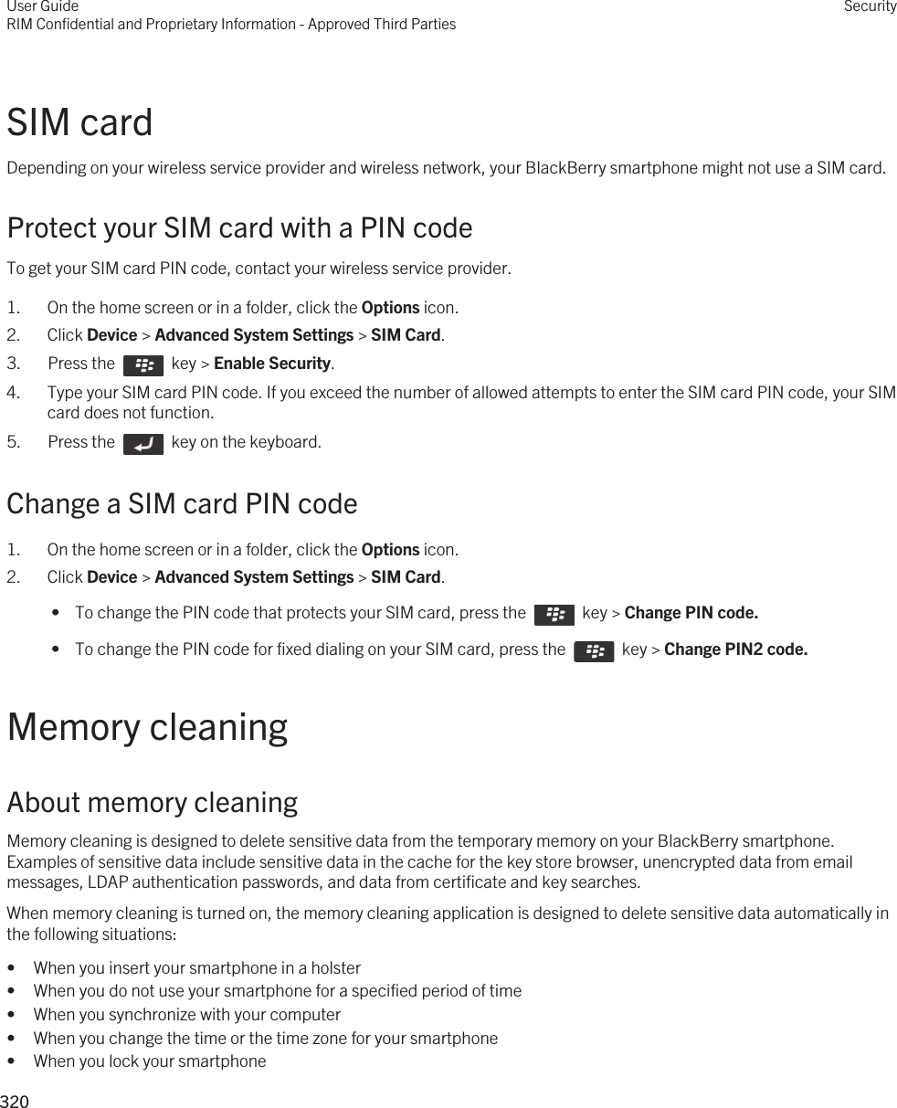 SIM cardDepending on your wireless service provider and wireless network, your BlackBerry smartphone might not use a SIM card.Protect your SIM card with a PIN codeTo get your SIM card PIN code, contact your wireless service provider.1. On the home screen or in a folder, click the Options icon.2. Click Device &gt; Advanced System Settings &gt; SIM Card.3.  Press the    key &gt; Enable Security. 4. Type your SIM card PIN code. If you exceed the number of allowed attempts to enter the SIM card PIN code, your SIM card does not function.5.  Press the    key on the keyboard. Change a SIM card PIN code1. On the home screen or in a folder, click the Options icon.2. Click Device &gt; Advanced System Settings &gt; SIM Card. •  To change the PIN code that protects your SIM card, press the    key &gt; Change PIN code. •  To change the PIN code for fixed dialing on your SIM card, press the    key &gt; Change PIN2 code.Memory cleaningAbout memory cleaningMemory cleaning is designed to delete sensitive data from the temporary memory on your BlackBerry smartphone. Examples of sensitive data include sensitive data in the cache for the key store browser, unencrypted data from email messages, LDAP authentication passwords, and data from certificate and key searches.When memory cleaning is turned on, the memory cleaning application is designed to delete sensitive data automatically in the following situations:• When you insert your smartphone in a holster• When you do not use your smartphone for a specified period of time• When you synchronize with your computer• When you change the time or the time zone for your smartphone• When you lock your smartphoneUser GuideRIM Confidential and Proprietary Information - Approved Third PartiesSecurity320 