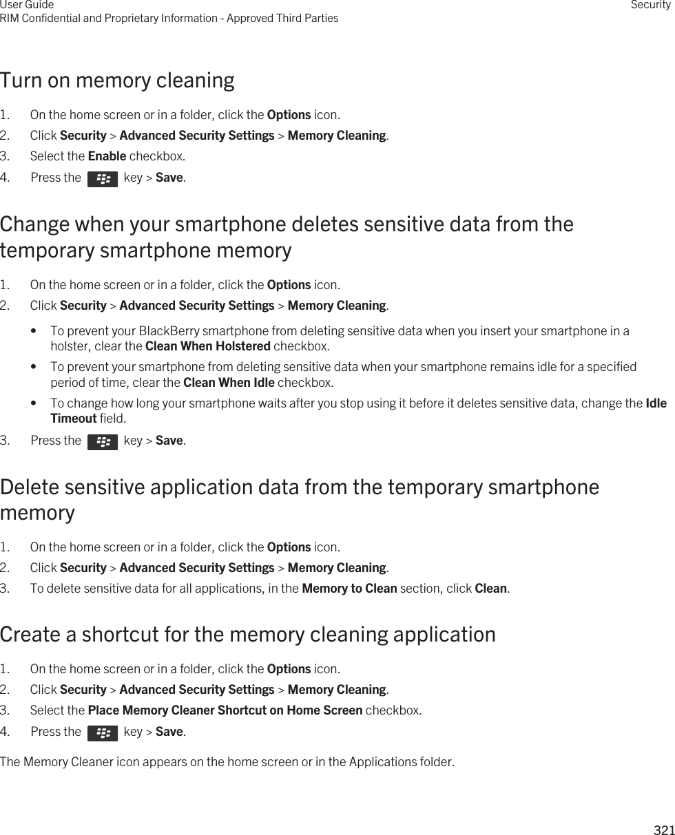 Turn on memory cleaning1. On the home screen or in a folder, click the Options icon.2. Click Security &gt; Advanced Security Settings &gt; Memory Cleaning.3. Select the Enable checkbox.4.  Press the    key &gt; Save. Change when your smartphone deletes sensitive data from the temporary smartphone memory1. On the home screen or in a folder, click the Options icon.2. Click Security &gt; Advanced Security Settings &gt; Memory Cleaning.• To prevent your BlackBerry smartphone from deleting sensitive data when you insert your smartphone in a holster, clear the Clean When Holstered checkbox.• To prevent your smartphone from deleting sensitive data when your smartphone remains idle for a specified period of time, clear the Clean When Idle checkbox.• To change how long your smartphone waits after you stop using it before it deletes sensitive data, change the Idle Timeout field.3.  Press the    key &gt; Save. Delete sensitive application data from the temporary smartphone memory1. On the home screen or in a folder, click the Options icon.2. Click Security &gt; Advanced Security Settings &gt; Memory Cleaning.3. To delete sensitive data for all applications, in the Memory to Clean section, click Clean.Create a shortcut for the memory cleaning application1. On the home screen or in a folder, click the Options icon.2. Click Security &gt; Advanced Security Settings &gt; Memory Cleaning.3. Select the Place Memory Cleaner Shortcut on Home Screen checkbox.4.  Press the    key &gt; Save. The Memory Cleaner icon appears on the home screen or in the Applications folder.User GuideRIM Confidential and Proprietary Information - Approved Third PartiesSecurity321 