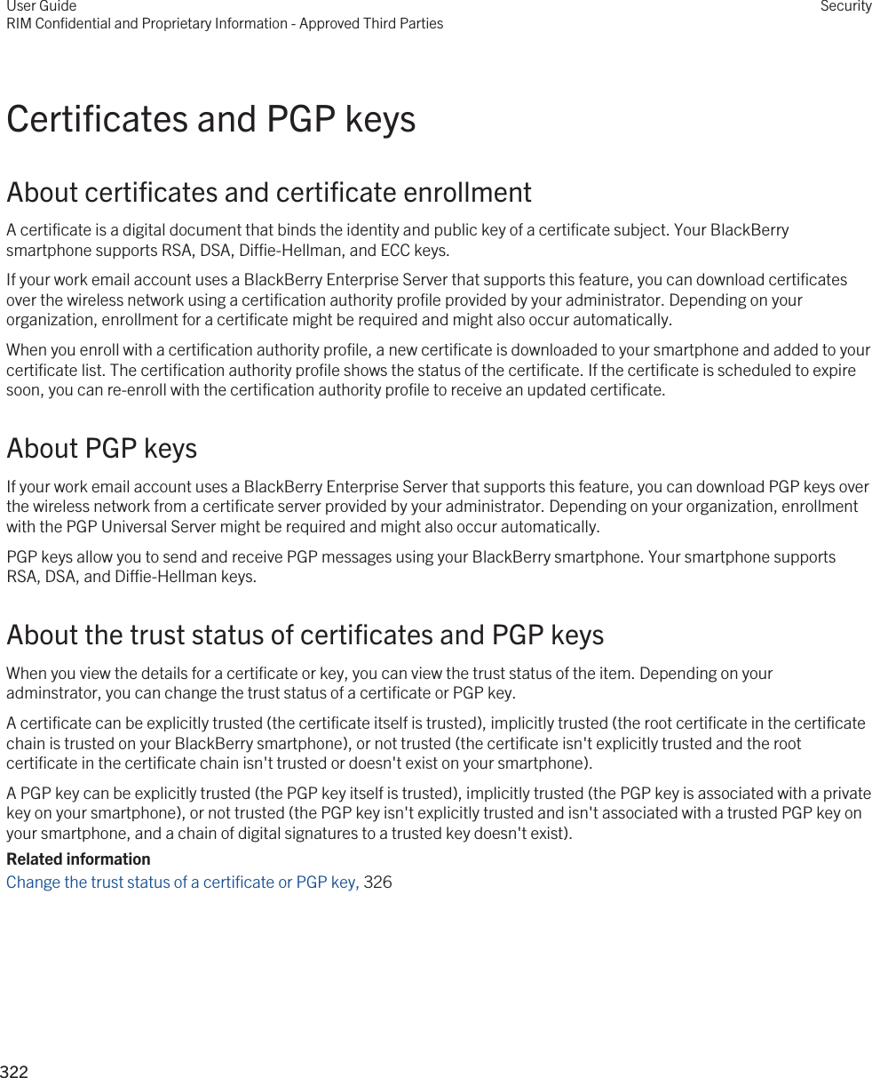 Certificates and PGP keysAbout certificates and certificate enrollmentA certificate is a digital document that binds the identity and public key of a certificate subject. Your BlackBerry smartphone supports RSA, DSA, Diffie-Hellman, and ECC keys.If your work email account uses a BlackBerry Enterprise Server that supports this feature, you can download certificates over the wireless network using a certification authority profile provided by your administrator. Depending on your organization, enrollment for a certificate might be required and might also occur automatically.When you enroll with a certification authority profile, a new certificate is downloaded to your smartphone and added to your certificate list. The certification authority profile shows the status of the certificate. If the certificate is scheduled to expire soon, you can re-enroll with the certification authority profile to receive an updated certificate.About PGP keysIf your work email account uses a BlackBerry Enterprise Server that supports this feature, you can download PGP keys over the wireless network from a certificate server provided by your administrator. Depending on your organization, enrollment with the PGP Universal Server might be required and might also occur automatically.PGP keys allow you to send and receive PGP messages using your BlackBerry smartphone. Your smartphone supports RSA, DSA, and Diffie-Hellman keys.About the trust status of certificates and PGP keysWhen you view the details for a certificate or key, you can view the trust status of the item. Depending on your adminstrator, you can change the trust status of a certificate or PGP key.A certificate can be explicitly trusted (the certificate itself is trusted), implicitly trusted (the root certificate in the certificate chain is trusted on your BlackBerry smartphone), or not trusted (the certificate isn&apos;t explicitly trusted and the root certificate in the certificate chain isn&apos;t trusted or doesn&apos;t exist on your smartphone).A PGP key can be explicitly trusted (the PGP key itself is trusted), implicitly trusted (the PGP key is associated with a private key on your smartphone), or not trusted (the PGP key isn&apos;t explicitly trusted and isn&apos;t associated with a trusted PGP key on your smartphone, and a chain of digital signatures to a trusted key doesn&apos;t exist).Related informationChange the trust status of a certificate or PGP key, 326User GuideRIM Confidential and Proprietary Information - Approved Third PartiesSecurity322 