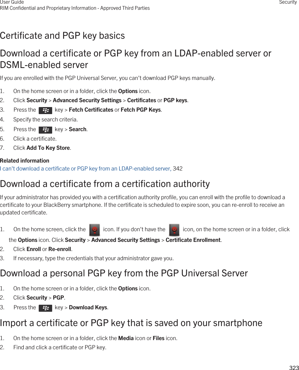 Certificate and PGP key basicsDownload a certificate or PGP key from an LDAP-enabled server or DSML-enabled serverIf you are enrolled with the PGP Universal Server, you can&apos;t download PGP keys manually.1. On the home screen or in a folder, click the Options icon.2. Click Security &gt; Advanced Security Settings &gt; Certificates or PGP keys.3.  Press the    key &gt; Fetch Certificates or Fetch PGP Keys. 4. Specify the search criteria.5.  Press the    key &gt; Search. 6. Click a certificate.7. Click Add To Key Store.Related informationI can&apos;t download a certificate or PGP key from an LDAP-enabled server, 342Download a certificate from a certification authorityIf your administrator has provided you with a certification authority profile, you can enroll with the profile to download a certificate to your BlackBerry smartphone. If the certificate is scheduled to expire soon, you can re-enroll to receive an updated certificate.1.  On the home screen, click the    icon. If you don&apos;t have the    icon, on the home screen or in a folder, click the Options icon. Click Security &gt; Advanced Security Settings &gt; Certificate Enrollment. 2. Click Enroll or Re-enroll.3. If necessary, type the credentials that your administrator gave you.Download a personal PGP key from the PGP Universal Server1. On the home screen or in a folder, click the Options icon.2. Click Security &gt; PGP.3.  Press the    key &gt; Download Keys. Import a certificate or PGP key that is saved on your smartphone1. On the home screen or in a folder, click the Media icon or Files icon.2. Find and click a certificate or PGP key.User GuideRIM Confidential and Proprietary Information - Approved Third PartiesSecurity323 