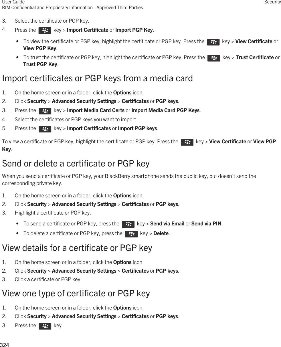 3. Select the certificate or PGP key.4. Press the    key &gt; Import Certificate or Import PGP Key.  •  To view the certificate or PGP key, highlight the certificate or PGP key. Press the    key &gt; View Certificate or View PGP Key. •  To trust the certificate or PGP key, highlight the certificate or PGP key. Press the    key &gt; Trust Certificate or Trust PGP Key.Import certificates or PGP keys from a media card1. On the home screen or in a folder, click the Options icon.2. Click Security &gt; Advanced Security Settings &gt; Certificates or PGP keys.3.  Press the    key &gt; Import Media Card Certs or Import Media Card PGP Keys.4. Select the certificates or PGP keys you want to import.5.  Press the    key &gt; Import Certificates or Import PGP keys.To view a certificate or PGP key, highlight the certificate or PGP key. Press the    key &gt; View Certificate or View PGP Key.Send or delete a certificate or PGP keyWhen you send a certificate or PGP key, your BlackBerry smartphone sends the public key, but doesn&apos;t send the corresponding private key.1. On the home screen or in a folder, click the Options icon.2. Click Security &gt; Advanced Security Settings &gt; Certificates or PGP keys.3. Highlight a certificate or PGP key. •  To send a certificate or PGP key, press the    key &gt; Send via Email or Send via PIN. •  To delete a certificate or PGP key, press the    key &gt; Delete.View details for a certificate or PGP key1. On the home screen or in a folder, click the Options icon.2. Click Security &gt; Advanced Security Settings &gt; Certificates or PGP keys.3. Click a certificate or PGP key.View one type of certificate or PGP key1. On the home screen or in a folder, click the Options icon.2. Click Security &gt; Advanced Security Settings &gt; Certificates or PGP keys.3.  Press the    key. User GuideRIM Confidential and Proprietary Information - Approved Third PartiesSecurity324 