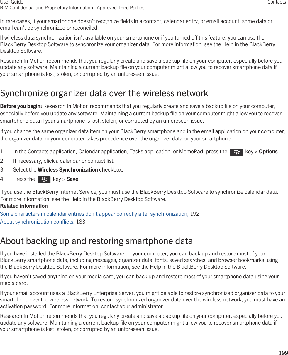 In rare cases, if your smartphone doesn&apos;t recognize fields in a contact, calendar entry, or email account, some data or email can&apos;t be synchronized or reconciled.If wireless data synchronization isn&apos;t available on your smartphone or if you turned off this feature, you can use the BlackBerry Desktop Software to synchronize your organizer data. For more information, see the Help in the BlackBerry Desktop Software.Research In Motion recommends that you regularly create and save a backup file on your computer, especially before you update any software. Maintaining a current backup file on your computer might allow you to recover smartphone data if your smartphone is lost, stolen, or corrupted by an unforeseen issue.Synchronize organizer data over the wireless networkBefore you begin: Research In Motion recommends that you regularly create and save a backup file on your computer, especially before you update any software. Maintaining a current backup file on your computer might allow you to recover smartphone data if your smartphone is lost, stolen, or corrupted by an unforeseen issue.If you change the same organizer data item on your BlackBerry smartphone and in the email application on your computer, the organizer data on your computer takes precedence over the organizer data on your smartphone.1.  In the Contacts application, Calendar application, Tasks application, or MemoPad, press the    key &gt; Options. 2. If necessary, click a calendar or contact list.3. Select the Wireless Synchronization checkbox.4.  Press the    key &gt; Save. If you use the BlackBerry Internet Service, you must use the BlackBerry Desktop Software to synchronize calendar data. For more information, see the Help in the BlackBerry Desktop Software.Related informationSome characters in calendar entries don&apos;t appear correctly after synchronization, 192 About synchronization conflicts, 183 About backing up and restoring smartphone dataIf you have installed the BlackBerry Desktop Software on your computer, you can back up and restore most of your BlackBerry smartphone data, including messages, organizer data, fonts, saved searches, and browser bookmarks using the BlackBerry Desktop Software. For more information, see the Help in the BlackBerry Desktop Software.If you haven&apos;t saved anything on your media card, you can back up and restore most of your smartphone data using your media card.If your email account uses a BlackBerry Enterprise Server, you might be able to restore synchronized organizer data to your smartphone over the wireless network. To restore synchronized organizer data over the wireless network, you must have an activation password. For more information, contact your administrator.Research In Motion recommends that you regularly create and save a backup file on your computer, especially before you update any software. Maintaining a current backup file on your computer might allow you to recover smartphone data if your smartphone is lost, stolen, or corrupted by an unforeseen issue.User GuideRIM Confidential and Proprietary Information - Approved Third PartiesContacts199 