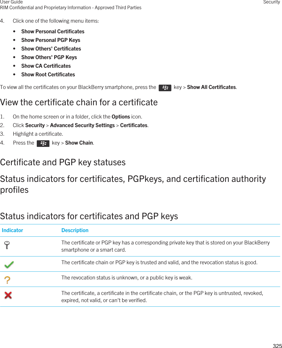 4. Click one of the following menu items:•Show Personal Certificates•Show Personal PGP Keys•Show Others&apos; Certificates•Show Others&apos; PGP Keys•Show CA Certificates•Show Root CertificatesTo view all the certificates on your BlackBerry smartphone, press the    key &gt; Show All Certificates.View the certificate chain for a certificate1. On the home screen or in a folder, click the Options icon.2. Click Security &gt; Advanced Security Settings &gt; Certificates.3. Highlight a certificate.4.  Press the    key &gt; Show Chain. Certificate and PGP key statusesStatus indicators for certificates, PGPkeys, and certification authority profilesStatus indicators for certificates and PGP keysIndicator Description The certificate or PGP key has a corresponding private key that is stored on your BlackBerry smartphone or a smart card. The certificate chain or PGP key is trusted and valid, and the revocation status is good. The revocation status is unknown, or a public key is weak. The certificate, a certificate in the certificate chain, or the PGP key is untrusted, revoked, expired, not valid, or can&apos;t be verified.User GuideRIM Confidential and Proprietary Information - Approved Third PartiesSecurity325 