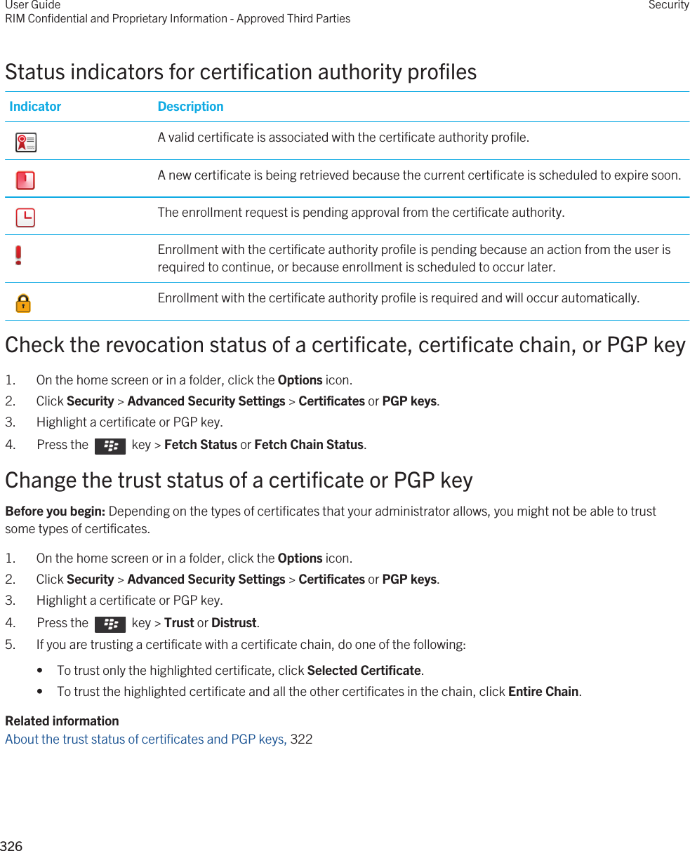 Status indicators for certification authority profilesIndicator Description A valid certificate is associated with the certificate authority profile. A new certificate is being retrieved because the current certificate is scheduled to expire soon. The enrollment request is pending approval from the certificate authority. Enrollment with the certificate authority profile is pending because an action from the user is required to continue, or because enrollment is scheduled to occur later. Enrollment with the certificate authority profile is required and will occur automatically.Check the revocation status of a certificate, certificate chain, or PGP key1. On the home screen or in a folder, click the Options icon.2. Click Security &gt; Advanced Security Settings &gt; Certificates or PGP keys.3. Highlight a certificate or PGP key.4.  Press the    key &gt; Fetch Status or Fetch Chain Status. Change the trust status of a certificate or PGP keyBefore you begin: Depending on the types of certificates that your administrator allows, you might not be able to trust some types of certificates.1. On the home screen or in a folder, click the Options icon.2. Click Security &gt; Advanced Security Settings &gt; Certificates or PGP keys.3. Highlight a certificate or PGP key.4.  Press the    key &gt; Trust or Distrust. 5. If you are trusting a certificate with a certificate chain, do one of the following:• To trust only the highlighted certificate, click Selected Certificate.• To trust the highlighted certificate and all the other certificates in the chain, click Entire Chain.Related informationAbout the trust status of certificates and PGP keys, 322 User GuideRIM Confidential and Proprietary Information - Approved Third PartiesSecurity326 
