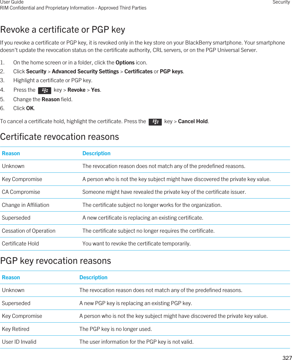 Revoke a certificate or PGP keyIf you revoke a certificate or PGP key, it is revoked only in the key store on your BlackBerry smartphone. Your smartphone doesn&apos;t update the revocation status on the certificate authority, CRL servers, or on the PGP Universal Server.1. On the home screen or in a folder, click the Options icon.2. Click Security &gt; Advanced Security Settings &gt; Certificates or PGP keys.3. Highlight a certificate or PGP key.4.  Press the    key &gt; Revoke &gt; Yes. 5. Change the Reason field.6. Click OK.To cancel a certificate hold, highlight the certificate. Press the    key &gt; Cancel Hold.Certificate revocation reasonsReason DescriptionUnknown The revocation reason does not match any of the predefined reasons.Key Compromise A person who is not the key subject might have discovered the private key value.CA Compromise Someone might have revealed the private key of the certificate issuer.Change in Affiliation The certificate subject no longer works for the organization.Superseded A new certificate is replacing an existing certificate.Cessation of Operation The certificate subject no longer requires the certificate.Certificate Hold You want to revoke the certificate temporarily.PGP key revocation reasonsReason DescriptionUnknown The revocation reason does not match any of the predefined reasons.Superseded A new PGP key is replacing an existing PGP key.Key Compromise A person who is not the key subject might have discovered the private key value.Key Retired The PGP key is no longer used.User ID Invalid The user information for the PGP key is not valid.User GuideRIM Confidential and Proprietary Information - Approved Third PartiesSecurity327 