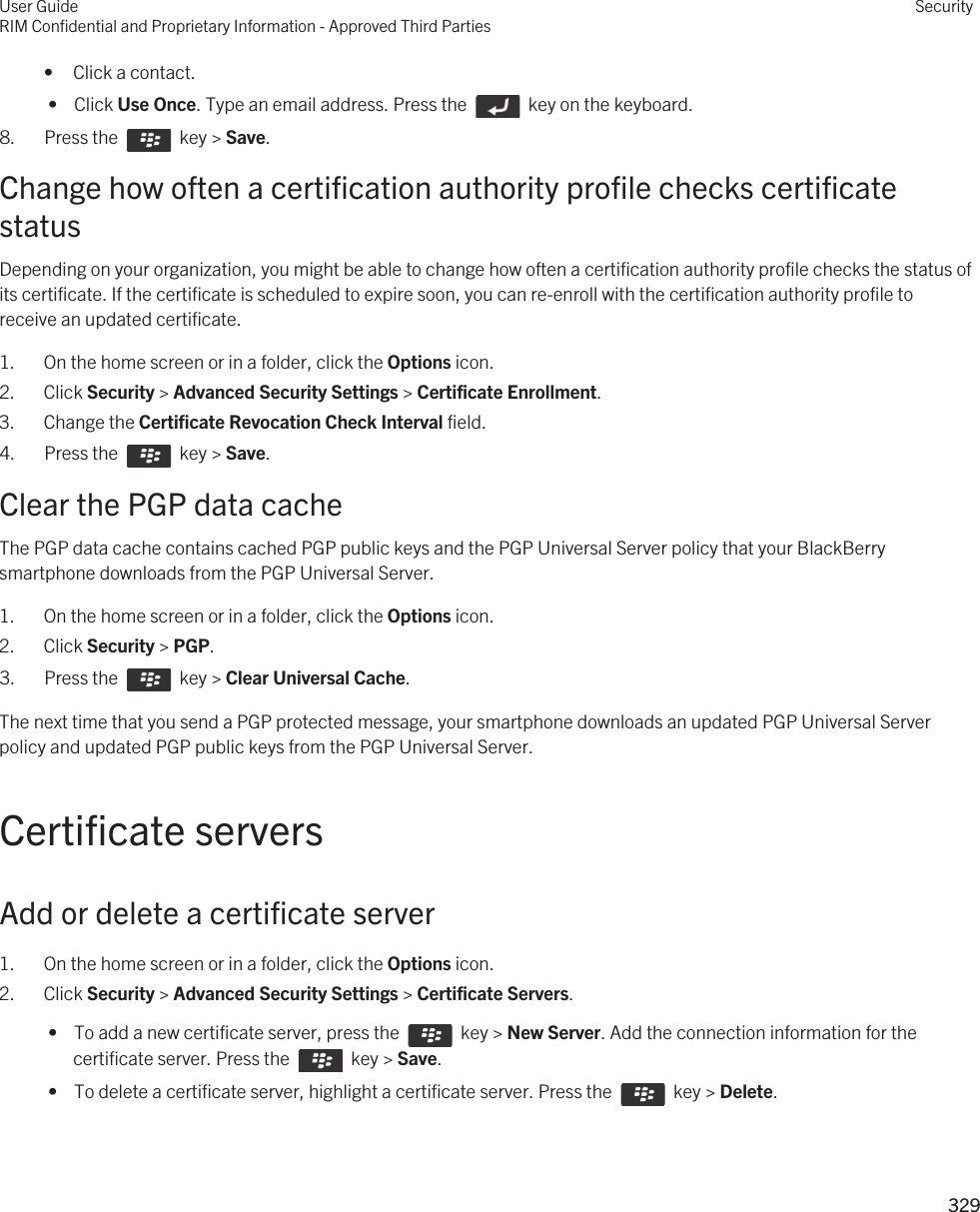 • Click a contact. •  Click Use Once. Type an email address. Press the    key on the keyboard.8.  Press the    key &gt; Save. Change how often a certification authority profile checks certificate statusDepending on your organization, you might be able to change how often a certification authority profile checks the status of its certificate. If the certificate is scheduled to expire soon, you can re-enroll with the certification authority profile to receive an updated certificate.1. On the home screen or in a folder, click the Options icon.2. Click Security &gt; Advanced Security Settings &gt; Certificate Enrollment.3. Change the Certificate Revocation Check Interval field.4.  Press the    key &gt; Save. Clear the PGP data cacheThe PGP data cache contains cached PGP public keys and the PGP Universal Server policy that your BlackBerry smartphone downloads from the PGP Universal Server.1. On the home screen or in a folder, click the Options icon.2. Click Security &gt; PGP.3.  Press the    key &gt; Clear Universal Cache.The next time that you send a PGP protected message, your smartphone downloads an updated PGP Universal Server policy and updated PGP public keys from the PGP Universal Server.Certificate serversAdd or delete a certificate server1. On the home screen or in a folder, click the Options icon.2. Click Security &gt; Advanced Security Settings &gt; Certificate Servers. •  To add a new certificate server, press the    key &gt; New Server. Add the connection information for the certificate server. Press the    key &gt; Save. •  To delete a certificate server, highlight a certificate server. Press the    key &gt; Delete.User GuideRIM Confidential and Proprietary Information - Approved Third PartiesSecurity329 