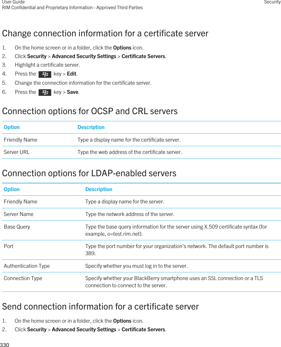 Change connection information for a certificate server1. On the home screen or in a folder, click the Options icon.2. Click Security &gt; Advanced Security Settings &gt; Certificate Servers.3. Highlight a certificate server.4.  Press the    key &gt; Edit. 5. Change the connection information for the certificate server.6.  Press the    key &gt; Save. Connection options for OCSP and CRL serversOption DescriptionFriendly Name Type a display name for the certificate server.Server URL Type the web address of the certificate server.Connection options for LDAP-enabled serversOption DescriptionFriendly Name Type a display name for the server.Server Name Type the network address of the server.Base Query Type the base query information for the server using X.509 certificate syntax (for example, o=test.rim.net).Port Type the port number for your organization’s network. The default port number is 389.Authentication Type Specify whether you must log in to the server.Connection Type Specify whether your BlackBerry smartphone uses an SSL connection or a TLS connection to connect to the server.Send connection information for a certificate server1. On the home screen or in a folder, click the Options icon.2. Click Security &gt; Advanced Security Settings &gt; Certificate Servers.User GuideRIM Confidential and Proprietary Information - Approved Third PartiesSecurity330 