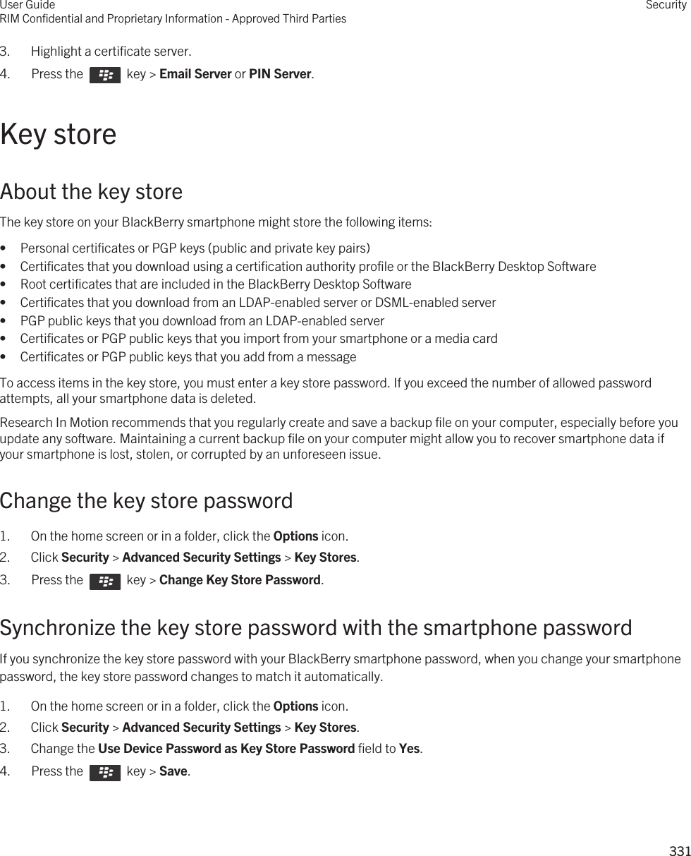 3. Highlight a certificate server.4.  Press the    key &gt; Email Server or PIN Server. Key storeAbout the key storeThe key store on your BlackBerry smartphone might store the following items:• Personal certificates or PGP keys (public and private key pairs)• Certificates that you download using a certification authority profile or the BlackBerry Desktop Software• Root certificates that are included in the BlackBerry Desktop Software• Certificates that you download from an LDAP-enabled server or DSML-enabled server• PGP public keys that you download from an LDAP-enabled server• Certificates or PGP public keys that you import from your smartphone or a media card• Certificates or PGP public keys that you add from a messageTo access items in the key store, you must enter a key store password. If you exceed the number of allowed password attempts, all your smartphone data is deleted.Research In Motion recommends that you regularly create and save a backup file on your computer, especially before you update any software. Maintaining a current backup file on your computer might allow you to recover smartphone data if your smartphone is lost, stolen, or corrupted by an unforeseen issue.Change the key store password1. On the home screen or in a folder, click the Options icon.2. Click Security &gt; Advanced Security Settings &gt; Key Stores.3.  Press the    key &gt; Change Key Store Password. Synchronize the key store password with the smartphone passwordIf you synchronize the key store password with your BlackBerry smartphone password, when you change your smartphone password, the key store password changes to match it automatically.1. On the home screen or in a folder, click the Options icon.2. Click Security &gt; Advanced Security Settings &gt; Key Stores.3. Change the Use Device Password as Key Store Password field to Yes.4.  Press the    key &gt; Save. User GuideRIM Confidential and Proprietary Information - Approved Third PartiesSecurity331 