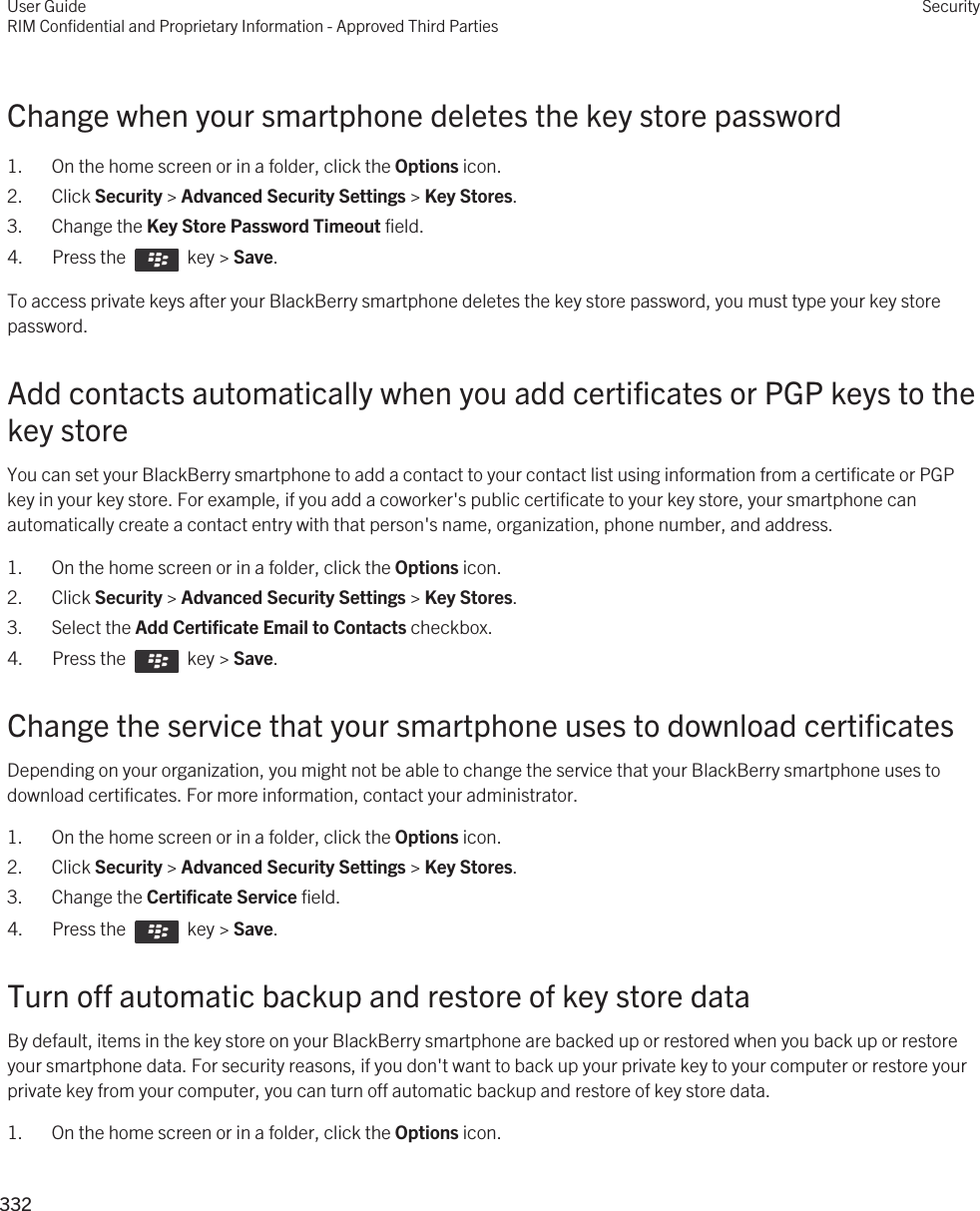 Change when your smartphone deletes the key store password1. On the home screen or in a folder, click the Options icon.2. Click Security &gt; Advanced Security Settings &gt; Key Stores.3. Change the Key Store Password Timeout field.4.  Press the    key &gt; Save. To access private keys after your BlackBerry smartphone deletes the key store password, you must type your key store password.Add contacts automatically when you add certificates or PGP keys to the key storeYou can set your BlackBerry smartphone to add a contact to your contact list using information from a certificate or PGP key in your key store. For example, if you add a coworker&apos;s public certificate to your key store, your smartphone can automatically create a contact entry with that person&apos;s name, organization, phone number, and address.1. On the home screen or in a folder, click the Options icon.2. Click Security &gt; Advanced Security Settings &gt; Key Stores.3. Select the Add Certificate Email to Contacts checkbox.4.  Press the    key &gt; Save. Change the service that your smartphone uses to download certificatesDepending on your organization, you might not be able to change the service that your BlackBerry smartphone uses to download certificates. For more information, contact your administrator.1. On the home screen or in a folder, click the Options icon.2. Click Security &gt; Advanced Security Settings &gt; Key Stores.3. Change the Certificate Service field.4.  Press the    key &gt; Save. Turn off automatic backup and restore of key store dataBy default, items in the key store on your BlackBerry smartphone are backed up or restored when you back up or restore your smartphone data. For security reasons, if you don&apos;t want to back up your private key to your computer or restore your private key from your computer, you can turn off automatic backup and restore of key store data.1. On the home screen or in a folder, click the Options icon.User GuideRIM Confidential and Proprietary Information - Approved Third PartiesSecurity332 